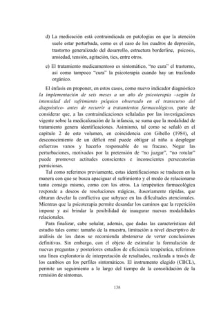 138
d) La medicación está contraindicada en patologías en que la atención
suele estar perturbada, como es el caso de los cuadros de depresión,
trastorno generalizado del desarrollo, estructura borderline, psicosis,
ansiedad, tensión, agitación, tics, entre otros.
e) El tratamiento medicamentoso es sintomático, “no cura” el trastorno,
así como tampoco “cura” la psicoterapia cuando hay un trasfondo
orgánico.
El énfasis en proponer, en estos casos, como nuevo indicador diagnóstico
la implementación de seis meses a un año de psicoterapia –según la
intensidad del sufrimiento psíquico observado en el transcurso del
diagnóstico- antes de recurrir a tratamientos farmacológicos, parte de
considerar que, a las contraindicaciones señaladas por las investigaciones
vigente sobre la medicalización de la infancia, se suma que la modalidad de
tratamiento genera identificaciones. Asimismo, tal como se señaló en el
capítulo 2 de este volumen, en coincidencia con Gibello (1984), el
desconocimiento de un déficit real puede obligar al niño a desplegar
esfuerzos vanos y hacerlo responsable de su fracaso. Negar las
perturbaciones, motivados por la pretensión de “no juzgar”, “no rotular”
puede promover actitudes conscientes e inconscientes persecutorias
perniciosas.
Tal como referimos previamente, estas identificaciones se traducen en la
manera con que se busca apaciguar el sufrimiento y el modo de relacionarse
tanto consigo mismo, como con los otros. La terapéutica farmacológica
responde a deseos de resoluciones mágicas, ilusoriamente rápidas, que
obturan develar la conflictiva que subyace en las dificultades atencionales.
Mientras que la psicoterapia permite desandar los caminos que la repetición
impone y así brindar la posibilidad de inaugurar nuevas modalidades
relacionales.
Para finalizar, cabe señalar, además, que dadas las características del
estudio tales como: tamaño de la muestra, limitación a nivel descriptivo de
análisis de los datos se recomienda abstenerse de verter conclusiones
definitivas. Sin embargo, con el objeto de estimular la formulación de
nuevas preguntas y posteriores estudios de eficiencia terapéutica, referimos
una línea exploratoria de interpretación de resultados, realizada a través de
los cambios en los perfiles sintomáticos. El instrumento elegido (CBCL),
permite un seguimiento a lo largo del tiempo de la consolidación de la
remisión de síntomas.
 