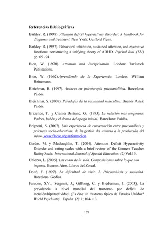 139
Referencias Bibliográficas
Barkley, R. (1998). Attention deficit hyperactivity disorder: A handbook for
diagnosis and treatment. New York: Guilford Press.
Barkley, R. (1997). Behavioral inhibition, sustained attention, and executive
functions: constructing a unifying theory of ADHD. Psychol Bull (121)
pp. 65 –94
Bion, W. (1970). Attention and Interpretation. London: Tavistock
Publications.
Bion, W. (1962).Aprendiendo de la Experiencia. Londres: William
Heinemann.
Bleichmar, H. (1997). Avances en psicoterapia psicoanalítica. Barcelona:
Paidós.
Bleichmar, S. (2007). Paradojas de la sexualidad masculina. Buenos Aires:
Paidós.
Brazelton, T. y Cramer Bertrand, G. (1993). La relación más temprana:
Padres, bebés y el drama del apego inicial. Barcelona: Paidós.
Brignoni, S. (2007). Una experiencia de conversación entre psicoanálisis y
prácticas socio-educativas: de la gestión del usuario a la producción del
sujeto. www.flacso.org.ar/formacion.
Cordes, M. y Maclaughlin, T. (2004). Attention Deficit Hyperactivity
Disorder and rating scales with a brief review of the Conners Teacher
Rating Scale. International Journal of Special Education. (2) Vol.19.
Chiozza, L. (2005). Las cosas de la vida. Composiciones sobre lo que nos
importa. Buenos Aires. Libros del Zorzal.
Doltó, F. (1997). La dificultad de vivir. 2. Psicoanálisis y sociedad.
Barcelona: Gedisa.
Faraone, S.V.; Sergeant, J.; Gillberg, C. y Biederman, J. (2003). La
prevalencia a nivel mundial del trastorno por déficit de
atención/hiperactividad: ¿Es éste un trastorno típico de Estados Unidos?
World Psychiatry. España (2):1; 104-113.
 