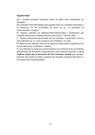 144
Impulsividad:
(g) a menudo precipita respuestas antes de haber sido completadas las
preguntas
(h) a menudo tiene dificultades para guardar turno (i) a menudo interrumpe o
se inmiscuye en las actividades de otros (p. ej., se entromete en
conversaciones o juegos)
B. Algunos síntomas de hiperactividad-impulsividad o desatención que
causaban alteraciones estaban presentes antes de los 7 años de edad.
C. Algunas alteraciones provocadas por los síntomas se presentan en dos o
más ambientes (p. ej., en la escuela [o en el trabajo] y en casa).
D. Deben existir pruebas claras de un deterioro clínicamente significativo de
la actividad social, académica o laboral.
E. Los síntomas no aparecen exclusivamente en el transcurso de un trastorno
generalizado del desarrollo, esquizofrenia u otro trastorno psicótico, y no se
explican mejor por la presencia de otro trastorno mental (por ejemplo,
trastorno del estado de ánimo, trastorno de ansiedad, trastorno disociativo o
un trastorno de la personalidad).
 