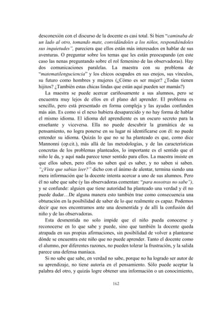162
desconexión con el discurso de la docente es casi total. Si bien “caminaba de
un lado al otro, tomando mate, convidándoles a los niños, respondiéndoles
sus inquietudes”, pareciera que ellos están más interesados en hablar de sus
aventuras. O preguntar sobre los temas que les están preocupando (en este
caso las nenas preguntando sobre el rol femenino de las observadoras). Hay
dos comunicaciones paralelas. La maestra con su problema de
“matematilenguciencia” y los chicos ocupados en sus enojos, sus vínculos,
su futuro como hombres y mujeres (¿Cómo es ser mujer? ¿Todas tienen
hijitos? ¿También estas chicas lindas que están aquí pueden ser mamás?)
La maestra se puede acercar cariñosamente a sus alumnos, pero se
encuentra muy lejos de ellos en el plano del aprender. El problema es
sencillo, pero está presentado en forma compleja y las ayudas confunden
más aún. Es como si el nexo hubiera desaparecido y no hay forma de hablar
el mismo idioma. El idioma del aprendiente es un oscuro secreto para la
enseñante y viceversa. Ella no puede descubrir la gramática de su
pensamiento, no logra ponerse en su lugar ni identificarse con él: no puede
entender su idioma. Quizás lo que no se ha planteado es que, como dice
Mannonni (op.cit.), más allá de las metodologías, y de las características
concretas de los problemas planteados, lo importante es el sentido que el
niño le da, y aquí nada parece tener sentido para ellos. La maestra insiste en
que ellos saben, pero ellos no saben qué es saber, y no saben si saben.
“¿Viste que sabias leer?” dicho con el ánimo de alentar, termina siendo una
mera información que la docente intenta acercar a uno de sus alumnos. Pero
él no sabe que sabe (y las observadoras comentan: “para nosotras no sabe”),
y se confunde: alguien que tiene autoridad ha planteado una verdad y él no
puede dudar…De alguna manera esto también trae como consecuencia una
obturación en la posibilidad de saber de lo que realmente es capaz. Podemos
decir que nos encontramos ante una desmentida y de allí la confusión del
niño y de las observadoras.
Esta desmentida no solo impide que el niño pueda conocerse y
reconocerse en lo que sabe y puede, sino que también la docente queda
atrapada en sus propias afirmaciones, sin posibilidad de volver a plantearse
dónde se encuentra este niño que no puede aprender. Tanto el docente como
el alumno, por diferentes razones, no pueden tolerar la frustración, y la salida
parece una defensa maníaca.
Si no sabe que sabe, en verdad no sabe, porque no ha logrado ser autor de
su aprendizaje, no tiene autoría en el pensamiento. Sólo puede aceptar la
palabra del otro, y quizás logre obtener una información o un conocimiento,
 
