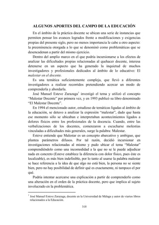 168
ALGUNOS APORTES DEL CAMPO DE LA EDUCACIÓN
En el ámbito de la práctica docente se ubican una serie de instancias que
permiten pensar los avances logrados frente a modificaciones y exigencias
propias del presente siglo, pero no menos importancia le cabe a otro aspecto:
la preeminencia otorgada a lo que se denominó como problemáticas que se
desencadenan a partir del mismo ejercicio.
Dentro del amplio marco en el que podría incursionarse a los efectos de
analizar las dificultades propias relacionadas al quehacer docente, interesa
detenerse en un aspecto que ha generado la inquietud de muchos
investigadores y profesionales dedicados al ámbito de lo educativo: El
malestar en el docente.
Es una temática suficientemente compleja, que llevó a diferentes
investigadores a realizar recorridos pretendiendo acercar un modo de
comprenderla y abordarla.
José Manuel Esteve Zarazaga1
investigó el tema y utilizó el concepto
“Malestar Docente” por primera vez, y en 1993 publicó su libro denominado
“El Malestar Docente”.
En 1994 el mencionado autor, estudioso de temáticas ligadas al ámbito de
la educación, se detuvo a analizar la expresión “malestar”, dado que hasta
ese momento sólo se ubicaban e interpretaban acontecimientos ligados a
dolores físicos entre los profesionales de la docencia. Cuando, entre las
verbalizaciones de los docentes, comenzaron a escucharse molestias
vinculadas a dificultades más generales, surge la palabra: Malestar.
Esteve entiende que Malestar es un concepto abarcativo y ambiguo, que
plantea parámetros difusos. Por tal razón, decidió incursionar en
investigaciones relacionadas al mismo y pudo ubicar el tema “Malestar”
comprendiéndolo como una incomodidad a la que no se le puede adjudicar
nada en concreto (Esteve establece la diferencia con dolor físico, pues éste es
localizable), es más bien indefinible, por lo tanto al usarse la palabra malestar
se hace referencia a la idea de que algo no está bien, la persona no se siente
bien, pero no hay posibilidad de definir qué es exactamente, ni tampoco el por
qué.
Podría intentar acercarse una explicación a partir de comprenderlo como
una alteración en el orden de la práctica docente, pero que implica al sujeto
involucrado en la problemática.
1
José Manuel Esteve Zarazaga, docente en la Universidad de Málaga y autor de viarios libros
relacionados a la Educación.
 