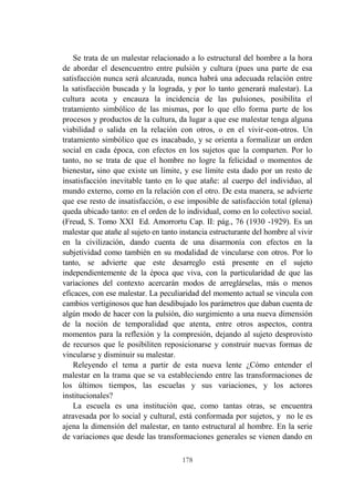 178
Se trata de un malestar relacionado a lo estructural del hombre a la hora
de abordar el desencuentro entre pulsión y cultura (pues una parte de esa
satisfacción nunca será alcanzada, nunca habrá una adecuada relación entre
la satisfacción buscada y la lograda, y por lo tanto generará malestar). La
cultura acota y encauza la incidencia de las pulsiones, posibilita el
tratamiento simbólico de las mismas, por lo que ello forma parte de los
procesos y productos de la cultura, da lugar a que ese malestar tenga alguna
viabilidad o salida en la relación con otros, o en el vivir-con-otros. Un
tratamiento simbólico que es inacabado, y se orienta a formalizar un orden
social en cada época, con efectos en los sujetos que la comparten. Por lo
tanto, no se trata de que el hombre no logre la felicidad o momentos de
bienestar, sino que existe un límite, y ese límite esta dado por un resto de
insatisfacción inevitable tanto en lo que atañe: al cuerpo del individuo, al
mundo externo, como en la relación con el otro. De esta manera, se advierte
que ese resto de insatisfacción, o ese imposible de satisfacción total (plena)
queda ubicado tanto: en el orden de lo individual, como en lo colectivo social.
(Freud, S. Tomo XXI Ed. Amorrortu Cap. II: pág., 76 (1930 -1929). Es un
malestar que atañe al sujeto en tanto instancia estructurante del hombre al vivir
en la civilización, dando cuenta de una disarmonía con efectos en la
subjetividad como también en su modalidad de vincularse con otros. Por lo
tanto, se advierte que este desarreglo está presente en el sujeto
independientemente de la época que viva, con la particularidad de que las
variaciones del contexto acercarán modos de arreglárselas, más o menos
eficaces, con ese malestar. La peculiaridad del momento actual se vincula con
cambios vertiginosos que han desdibujado los parámetros que daban cuenta de
algún modo de hacer con la pulsión, dio surgimiento a una nueva dimensión
de la noción de temporalidad que atenta, entre otros aspectos, contra
momentos para la reflexión y la compresión, dejando al sujeto desprovisto
de recursos que le posibiliten reposicionarse y construir nuevas formas de
vincularse y disminuir su malestar.
Releyendo el tema a partir de esta nueva lente ¿Cómo entender el
malestar en la trama que se va estableciendo entre las transformaciones de
los últimos tiempos, las escuelas y sus variaciones, y los actores
institucionales?
La escuela es una institución que, como tantas otras, se encuentra
atravesada por lo social y cultural, está conformada por sujetos, y no le es
ajena la dimensión del malestar, en tanto estructural al hombre. En la serie
de variaciones que desde las transformaciones generales se vienen dando en
 
