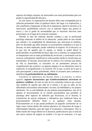 183
espacios de trabajo conjunto, de intercambio con otros profesionales pero sin
perder la especificidad del discurso.
En este marco, la capacitación del docente debe estar acompañada por la
reflexión permanente sobre el quehacer diario, dar lugar a su implicación, y
ello contribuirá a fragmentar la idea de la impotencia, abrirá la iniciativa a la
innovación, posibilitando convivir con el malestar lógico que genera lo
nuevo y con el grado de incomodidad que es necesario atravesar para
posicionarse en el lugar de la creación constante.
Abordar la idea del malestar docente conduce a que el profesional
psicólogo dedicado al ámbito de la educación pueda partir de una mirada
que atienda a la complejidad de dimensiones que atraviesan la temática,
pero sin descuidar que debe alcanzar un acercamiento cuidadoso a lo que el
docente, en tanto implicado, pueda verbalizar al respecto. En el discurso, en
lo que trae de aquello que lo aqueja, es donde se podrá ubicar la
particularidad y la posibilidad de hacer algo con su síntoma, no categorizarlo
ni interpretarlo sino en tanto posibilidad de envolverlo y reorientarlo con los
recursos culturalmente significativos seleccionados desde la escuela para ser
transmitidos. El docente, atravesado por la cultura y los sistemas que dentro
de ella se desarrollan, se encuentra en un permanente proceso de
resignificación que sostiene a su aparato psíquico en un dinamismo entre la
repetición, la resignificación y la creación. Por lo que, su decir de lo que lo
está preocupando y hasta perturbando, abrirá el escenario para comenzar a
identificar la particularidad de ese sufrimiento.
Considerar la implicancia del docente, frente a la práctica, es ubicar
aquellos aspectos inconscientes que transferencialmente atraviesan su
quehacer cotidiano. Se trata no sólo de los contenidos teóricos que conoce
sino también de aquello que sabe de sí mismo y lo que no sabe, de las
dificultades emocionales relacionadas a la tarea, las habilidades y los propios
obstáculos. No se está hablando de una práctica psicoterapéutica, sino de la
apuesta al atravesamiento de la mirada psicoanalítica que posibilite al
psicólogo abrir espacios de reflexión que favorezcan, en el docente, la
construcción de nuevas respuestas y alternativas que conduzcan hacia un
posicionamiento diferente frente a su quehacer como docente.
Posicionamiento en el que pueda producirse un pequeño corrimiento de su
lugar como víctima dentro del sistema educativo, de situaciones de riesgo o
enfermedades laborales, para dar lugar al re-pensarse e interrogarse. Hoy se
habla mucho del riesgo laboral en la docencia, podría decirse que se trata de
una nueva manera de asignar un nombre a lo que no armoniza, a lo que
 