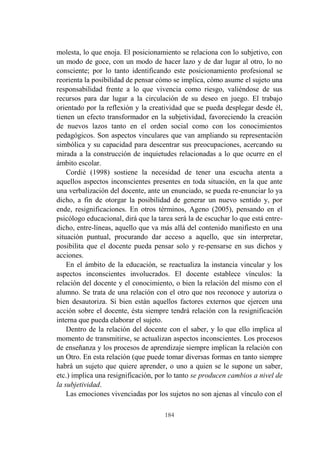 184
molesta, lo que enoja. El posicionamiento se relaciona con lo subjetivo, con
un modo de goce, con un modo de hacer lazo y de dar lugar al otro, lo no
consciente; por lo tanto identificando este posicionamiento profesional se
reorienta la posibilidad de pensar cómo se implica, cómo asume el sujeto una
responsabilidad frente a lo que vivencia como riesgo, valiéndose de sus
recursos para dar lugar a la circulación de su deseo en juego. El trabajo
orientado por la reflexión y la creatividad que se pueda desplegar desde él,
tienen un efecto transformador en la subjetividad, favoreciendo la creación
de nuevos lazos tanto en el orden social como con los conocimientos
pedagógicos. Son aspectos vinculares que van ampliando su representación
simbólica y su capacidad para descentrar sus preocupaciones, acercando su
mirada a la construcción de inquietudes relacionadas a lo que ocurre en el
ámbito escolar.
Cordié (1998) sostiene la necesidad de tener una escucha atenta a
aquellos aspectos inconscientes presentes en toda situación, en la que ante
una verbalización del docente, ante un enunciado, se pueda re-enunciar lo ya
dicho, a fin de otorgar la posibilidad de generar un nuevo sentido y, por
ende, resignificaciones. En otros términos, Ageno (2005), pensando en el
psicólogo educacional, dirá que la tarea será la de escuchar lo que está entre-
dicho, entre-líneas, aquello que va más allá del contenido manifiesto en una
situación puntual, procurando dar acceso a aquello, que sin interpretar,
posibilita que el docente pueda pensar solo y re-pensarse en sus dichos y
acciones.
En el ámbito de la educación, se reactualiza la instancia vincular y los
aspectos inconscientes involucrados. El docente establece vínculos: la
relación del docente y el conocimiento, o bien la relación del mismo con el
alumno. Se trata de una relación con el otro que nos reconoce y autoriza o
bien desautoriza. Si bien están aquellos factores externos que ejercen una
acción sobre el docente, ésta siempre tendrá relación con la resignificación
interna que pueda elaborar el sujeto.
Dentro de la relación del docente con el saber, y lo que ello implica al
momento de transmitirse, se actualizan aspectos inconscientes. Los procesos
de enseñanza y los procesos de aprendizaje siempre implican la relación con
un Otro. En esta relación (que puede tomar diversas formas en tanto siempre
habrá un sujeto que quiere aprender, o uno a quien se le supone un saber,
etc.) implica una resignificación, por lo tanto se producen cambios a nivel de
la subjetividad.
Las emociones vivenciadas por los sujetos no son ajenas al vínculo con el
 