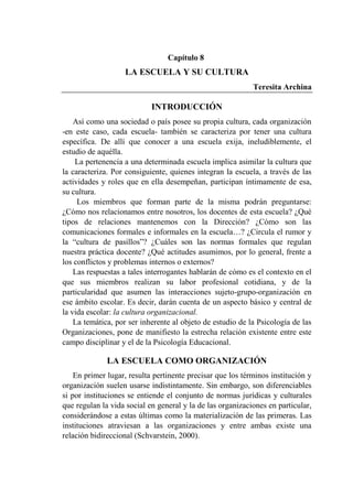 205
Capítulo 8
LA ESCUELA Y SU CULTURA
Teresita Archina
INTRODUCCIÓN
Así como una sociedad o país posee su propia cultura, cada organización
-en este caso, cada escuela- también se caracteriza por tener una cultura
específica. De allí que conocer a una escuela exija, ineludiblemente, el
estudio de aquélla.
La pertenencia a una determinada escuela implica asimilar la cultura que
la caracteriza. Por consiguiente, quienes integran la escuela, a través de las
actividades y roles que en ella desempeñan, participan íntimamente de esa,
su cultura.
Los miembros que forman parte de la misma podrán preguntarse:
¿Cómo nos relacionamos entre nosotros, los docentes de esta escuela? ¿Qué
tipos de relaciones mantenemos con la Dirección? ¿Cómo son las
comunicaciones formales e informales en la escuela…? ¿Circula el rumor y
la “cultura de pasillos”? ¿Cuáles son las normas formales que regulan
nuestra práctica docente? ¿Qué actitudes asumimos, por lo general, frente a
los conflictos y problemas internos o externos?
Las respuestas a tales interrogantes hablarán de cómo es el contexto en el
que sus miembros realizan su labor profesional cotidiana, y de la
particularidad que asumen las interacciones sujeto-grupo-organización en
ese ámbito escolar. Es decir, darán cuenta de un aspecto básico y central de
la vida escolar: la cultura organizacional.
La temática, por ser inherente al objeto de estudio de la Psicología de las
Organizaciones, pone de manifiesto la estrecha relación existente entre este
campo disciplinar y el de la Psicología Educacional.
LA ESCUELA COMO ORGANIZACIÓN
En primer lugar, resulta pertinente precisar que los términos institución y
organización suelen usarse indistintamente. Sin embargo, son diferenciables
si por instituciones se entiende el conjunto de normas jurídicas y culturales
que regulan la vida social en general y la de las organizaciones en particular,
considerándose a estas últimas como la materialización de las primeras. Las
instituciones atraviesan a las organizaciones y entre ambas existe una
relación bidireccional (Schvarstein, 2000).
 