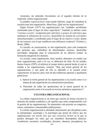 206
Asimismo, me detendré, brevemente, en el segundo término de la
expresión: cultura organizacional.
La palabra organizacional, como puede inferirse, surge de considerar la
escuela como una organización. Ahora bien, ¿Qué son las organizaciones?
Según Etzioni (1977) las organizaciones son “unidades socialmente
construidas para el logro de fines específicos”. También se definen como
“sistemas sociales” compuestos por individuos y grupos de individuos que,
mediante la utilización de recursos, desarrollan un sistema de actividades
interrelacionadas y coordinadas para el logro de un objetivo común, dentro
de un contexto con el que establecen una influencia recíproca” (Ventrici y
Monti, 2000).
La escuela, en consecuencia, es una organización, pues está compuesta
por personas que, valiéndose de determinados recursos, desarrollan
actividades integradas para la consecución de un objetivo común: la
formación integral de los alumnos.
La escuela, como organización, tiene muchos elementos en común con
otras organizaciones, pero a la vez, se diferencia de ellas. En tal sentido,
Santos Guerra (1997), al referirse al cuerpo teórico general desde el cual se
estudia a las organizaciones, sostiene: “Hay una teoría general de las
organizaciones y una parte de ella es aplicable a la escuela como
organización. Es preciso, pues, huir de dos tendencias opuestas e igualmente
perniciosas:
a. Aplicar la teoría general de las organizaciones a la escuela como si se
tratase de una organización sin características peculiares.
b. Prescindir de todas las aportaciones de la teoría general de la
organización como si la escuela no tuviese naturaleza organizativa”.
CULTURA ORGANIZACIONAL
La cultura organizacional es un tema que concita en forma creciente la
atención del mundo académico y de aquellos que están comprometidos con
la gestión de las organizaciones. Su tratamiento está presente en congresos,
cursos, seminarios e innumerables publicaciones.
La cultura organizacional es abordada, básicamente, por disciplinas como
la antropología, sociología y la psicología que ponen de relieve que las
organizaciones son mucho más que una estructura formal en la que se
pueden distinguir los roles que sus miembros desempeñan (director,
vicedirector, secretario, coordinador, docentes, alumnos, preceptores), las
 