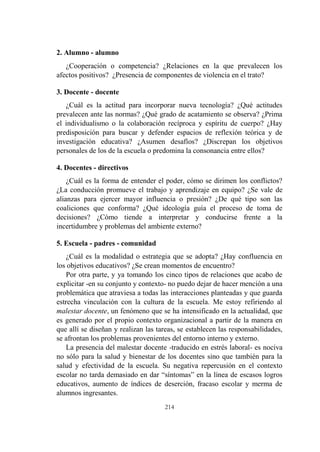 214
2. Alumno - alumno
¿Cooperación o competencia? ¿Relaciones en la que prevalecen los
afectos positivos? ¿Presencia de componentes de violencia en el trato?
3. Docente - docente
¿Cuál es la actitud para incorporar nueva tecnología? ¿Qué actitudes
prevalecen ante las normas? ¿Qué grado de acatamiento se observa? ¿Prima
el individualismo o la colaboración recíproca y espíritu de cuerpo? ¿Hay
predisposición para buscar y defender espacios de reflexión teórica y de
investigación educativa? ¿Asumen desafíos? ¿Discrepan los objetivos
personales de los de la escuela o predomina la consonancia entre ellos?
4. Docentes - directivos
¿Cuál es la forma de entender el poder, cómo se dirimen los conflictos?
¿La conducción promueve el trabajo y aprendizaje en equipo? ¿Se vale de
alianzas para ejercer mayor influencia o presión? ¿De qué tipo son las
coaliciones que conforma? ¿Qué ideología guía el proceso de toma de
decisiones? ¿Cómo tiende a interpretar y conducirse frente a la
incertidumbre y problemas del ambiente externo?
5. Escuela - padres - comunidad
¿Cuál es la modalidad o estrategia que se adopta? ¿Hay confluencia en
los objetivos educativos? ¿Se crean momentos de encuentro?
Por otra parte, y ya tomando los cinco tipos de relaciones que acabo de
explicitar -en su conjunto y contexto- no puedo dejar de hacer mención a una
problemática que atraviesa a todas las interacciones planteadas y que guarda
estrecha vinculación con la cultura de la escuela. Me estoy refiriendo al
malestar docente, un fenómeno que se ha intensificado en la actualidad, que
es generado por el propio contexto organizacional a partir de la manera en
que allí se diseñan y realizan las tareas, se establecen las responsabilidades,
se afrontan los problemas provenientes del entorno interno y externo.
La presencia del malestar docente -traducido en estrés laboral- es nociva
no sólo para la salud y bienestar de los docentes sino que también para la
salud y efectividad de la escuela. Su negativa repercusión en el contexto
escolar no tarda demasiado en dar “síntomas” en la línea de escasos logros
educativos, aumento de índices de deserción, fracaso escolar y merma de
alumnos ingresantes.
 