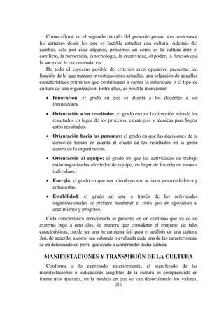 216
Como afirmé en el segundo párrafo del presente punto, son numerosos
los criterios desde los que es factible estudiar una cultura. Además del
cambio, sólo por citar algunos, pensemos en cómo es la cultura ante el
conflicto, la burocracia, la tecnología, la creatividad, el poder, la función que
la sociedad le encomienda, etc.
De todo el espectro posible de criterios creo operativo presentar, en
función de lo que marcan investigaciones actuales, una selección de aquellas
características primarias que contribuyen a captar la naturaleza o el tipo de
cultura de una organización. Entre ellas, es posible mencionar:
 Innovación: el grado en que se alienta a los docentes a ser
innovadores.
 Orientación a los resultados: el grado en que la dirección atiende los
resultados en lugar de los procesos, estrategias y técnicas para lograr
estos resultados.
 Orientación hacia las personas: el grado en que las decisiones de la
dirección toman en cuenta el efecto de los resultados en la gente
dentro de la organización.
 Orientación al equipo: el grado en que las actividades de trabajo
están organizadas alrededor de equipo, en lugar de hacerlo en torno a
individuos.
 Energía: el grado en que sus miembros son activos, emprendedores y
entusiastas.
 Estabilidad: el grado en que a través de las actividades
organizacionales se prefiere mantener el statu quo en oposición al
crecimiento y progreso.
Cada característica mencionada se presenta en un continuo que va de un
extremo bajo a otro alto, de manera que considerar el conjunto de tales
características, puede ser una herramienta útil para el análisis de una cultura.
Así, de acuerdo, a cómo sea valorada o evaluada cada una de las características,
se irá delineando un perfil que ayude a comprender dicha cultura.
MANIFESTACIONES Y TRANSMISIÓN DE LA CULTURA
Conforme a lo expresado anteriormente, el significado de las
manifestaciones e indicadores tangibles de la cultura es comprendido en
forma más ajustada, en la medida en que se van desocultando los valores,
 