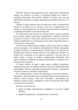 219
Pretender mejorar el funcionamiento de una organización, introduciendo
cambios sin considerar su cultura, es altamente probable que conlleve a
resultados infructuosos. Esto permite explicar en muchos casos por qué
determinados proyectos en algunas organizaciones resultaron positivos y en
otras no.
Cambiar la cultura requiere tener en cuenta por un lado, la autonomía del
docente en su trabajo con los alumnos y, por otro, la organización de la
escuela en cuanto proporciona una estructura para que todos los profesores
se mantengan orientados en una misma dirección.
En consecuencia, para construir una cultura vigorosa, surge la necesidad
de no retacear esfuerzos para lograr compatibilizar y articular los distintos
sistemas de creencias y visiones que cada docente sustenta, a los efectos de
confluir grupalmente en la construcción de una visión compartida respecto a
la escuela que se desea tener.
Se trata de una empresa ardua, compleja y difícil, sobre todo si la cultura
está muy arraigada, y sus miembros, especialmente los líderes, desempeñan
un papel relevante en su mantenimiento y fortalecimiento. El momento más
apropiado para iniciar un cambio cultural en una organización educativa es
cuando ésta se encuentra en una etapa de transición o ante una crisis de
índole interna o externa. El cambio, cuidadosamente planificado, debe
hacerse mediante la adopción de máximas precauciones y contando con el
firme apoyo de la mayoría.
El cambio cultural, sin lugar a dudas, genera conflictos, discusiones,
contraposiciones entre los distintos puntos de vista pero, fundamentalmente,
exige diálogo, reflexión, capacidad de negociación, consenso y legitimación
por parte de quienes conforman la organización.
Si se intentara pulsar o conocer las aspiraciones de docentes, directivos,
preceptores y demás miembros de la comunidad educativa que pertenezcan a
distintos centros escolares, todos ellos interesados y preocupados por
optimizar su propio centro, es probable que entre las expresiones que viertan
se encuentren las siguientes:
Queremos una escuela que:
 Integre el trabajo organizacional y pedagógico en pos de la calidad
educativa.
 Impulse la capacitación y actualización de sus docentes.
 