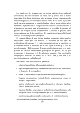 240
Las condiciones del terapeuta para este tipo de pacientes deben incluir el
conocimiento de cómo mantener un límite claro y estable para el marco
terapéutico. Este límite implica no sólo un tiempo y lugar estables para la
relación terapéutica, sino también los límites dentro de los cuales el paciente
puede moverse, tales como la imposibilidad de gritar o arrojar objetos a los
terapeutas, la prohibición de cualquier acción destructiva contra el mismo o
el entorno en que tiene lugar el tratamiento y la necesidad de proteger al
paciente de cualquier acción autodestructiva. Asimismo, el paciente debe
comprender que una de las condiciones del tratamiento es la prohibición del
contacto físico entre paciente y terapeuta.
El concepto básico de este tipo de abordaje terapéutico, tanto para los
adolescentes como para sus familias, se encuentra en dos tipos de
problemáticas subyacentes: 1) el vacío representacional que se manifiesta en
la conducta abúlica, el desinterés por el otro o por sí mismo y la falta de
energía psíquica y 2) la existencia de una repetición inconsciente en el aquí-
y-ahora de vínculos internalizados patológicos del pasado, en los que
predominan el desamparo y el desvalimiento psíquico. Esta constitución
intrapsíquica deficitaria se recrea en el “acto” una y otra vez y es
experimentada como realidad actual.
Por lo tanto, estas nuevas técnicas apuntan a:
 enfatizar la estabilidad del encuadre terapéutico;
 regular la participación del terapeuta en el nivel necesario para reducir
el descontrol de los impulsos;
 tolerar la hostilidad de los pacientes en la transferencia negativa;
 bloquear las actuaciones poniendo límites a acciones que pongan en
peligro a los pacientes;
 realizar señalamientos que ayuden al paciente a establecer ligaduras
entre la acción y los afectos;
 focalizar el trabajo terapéutico en la clarificación, la confrontación y la
interpretación en el aquí-y-ahora más que en el material histórico;
 monitorear cuidadosamente los sentimientos de contratransferencia.
A continuación se describen los dispositivos enunciados:
 