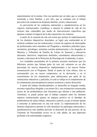 246
mantenimiento de la misma. Esto nos permite por un lado, que se continúe
asistiendo a estas familias, y por otro, que se continúe con el trabajo
preventivo de conductas de desajuste familiar, social y educacional.
La prevención de las conductas antisociales y autodestructivas en los
espacios institucionales, contribuye a mejorar la calidad de vida de los
sectores más vulnerables por medio de intervenciones específicas que
apuntan a reducir el impacto de la alta exposición a la violencia.
A partir de la creación de esta red social que incluyó la implementación
de los distintos dispositivos descriptos, se logró una continuidad en el
contacto cotidiano con las instituciones, a través de espacios de intercambio
de profesionales entre miembros del Programa y miembros judiciales (juez,
secretarios, psicólogos, asistentes sociales pertenecientes a los Juzgados de
Menores y Tribunales de Familia de Lomas de Zamora) y educativos
(docentes, directivos, inspectores distritales, orientadores educacionales y
sociales y directores de la Dirección de Psicología de Avellaneda y Lanús).
Los resultados presentados de la primera encuesta mostraron que los
diferentes actores que forman parte de esta red valoraron en un alto
porcentaje los nuevos dispositivos implementados y las nuevas formas
comunicación con el Programa. Desde el punto de vista clínico, ésto se
correspondió con un mayor compromiso en la derivación y en el
sostenimiento de los tratamientos para adolescentes por parte de las
instituciones educativas y judiciales, lo cual se refleja en el cumplimiento de
los tratamientos psicoterapéuticos (mayor asistencia y menor deserción).
A partir del trabajo interdisciplinario, se desarrolló un lenguaje común,
acciones específicas dirigidas a un mismo fin y una orientación consensuada
acerca de las problemáticas más frecuentes que afectan a esta población.
Asimismo, se puede pensar que el trabajo conjunto entre los distintos
espacios institucionales genera un impacto positivo en el abordaje de
problemáticas de salud, trabajo, educación y justicia, ya que el mismo apunta
a reinsertar al adolescente en una red social. La implementación de los
distintos dispositivos permite no sólo disminuir las patologías antisociales y
autodestructivas sino también prevenir el desarrollo de una psicosis, de un
Trastorno de Personalidad severo en la vida adulta, de una depresión
profunda o de enfermedades orgánicas.
 