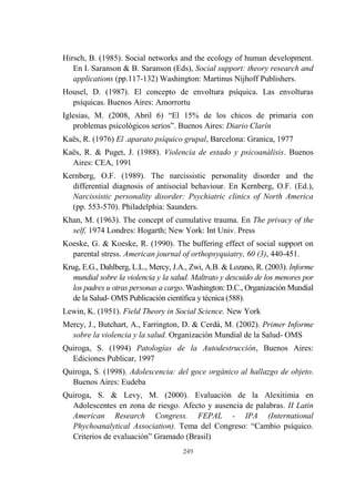 249
Hirsch, B. (1985). Social networks and the ecology of human development.
En I. Saranson & B. Saranson (Eds), Social support: theory research and
applications (pp.117-132) Washington: Martinus Nijhoff Publishers.
Housel, D. (1987). El concepto de envoltura psíquica. Las envolturas
psíquicas. Buenos Aires: Amorrortu
Iglesias, M. (2008, Abril 6) “El 15% de los chicos de primaria con
problemas psicológicos serios”. Buenos Aires: Diario Clarín
Kaës, R. (1976) El .aparato psíquico grupal, Barcelona: Granica, 1977
Kaës, R. & Puget, J. (1988). Violencia de estado y psicoanálisis. Buenos
Aires: CEA, 1991
Kernberg, O.F. (1989). The narcissistic personality disorder and the
differential diagnosis of antisocial behaviour. En Kernberg, O.F. (Ed.),
Narcissistic personality disorder: Psychiatric clinics of North America
(pp. 553-570). Philadelphia: Saunders.
Khan, M. (1963). The concept of cumulative trauma. En The privacy of the
self, 1974 Londres: Hogarth; New York: Int Univ. Press
Koeske, G. & Koeske, R. (1990). The buffering effect of social support on
parental stress. American journal of orthopsyquiatry, 60 (3), 440-451.
Krug, E.G., Dahlberg, L.L., Mercy, J.A., Zwi, A.B. & Lozano, R. (2003). Informe
mundial sobre la violencia y la salud. Maltrato y descuido de los menores por
los padres u otras personas a cargo. Washington: D.C., Organización Mundial
de la Salud- OMS Publicación científica y técnica (588).
Lewin, K. (1951). Field Theory in Social Science. New York
Mercy, J., Butchart, A., Farrington, D. & Cerdá, M. (2002). Primer Informe
sobre la violencia y la salud. Organización Mundial de la Salud- OMS
Quiroga, S. (1994) Patologías de la Autodestrucción, Buenos Aires:
Ediciones Publicar, 1997
Quiroga, S. (1998). Adolescencia: del goce orgánico al hallazgo de objeto.
Buenos Aires: Eudeba
Quiroga, S. & Levy, M. (2000). Evaluación de la Alexitimia en
Adolescentes en zona de riesgo. Afecto y ausencia de palabras. II Latin
American Research Congress. FEPAL - IPA (International
Phychoanalytical Association). Tema del Congreso: “Cambio psíquico.
Criterios de evaluación” Gramado (Brasil)
 