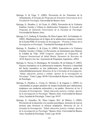 250
Quiroga, S. & Vega, V. (2002). Prevención de los Trastornos de la
Alimentación. II Jornada del Programa de Extensión Universitaria de la
Facultad de Psicología. Universidad de Buenos Aires
Quiroga, S., Paradiso, L. & Cryan, G. (2002). Prevención de la Violencia
Familiar, Escolar y Urbana en Adolescentes Tempranos. II Jornada del
Programa de Extensión Universitaria de la Facultad de Psicología.
Universidad de Buenos Aires
Quiroga, S. E., Emborg, P; González, M; Pérez Caputo, M.C. & Fernández, G.
(2002). Manifestaciones de la lógica de la adolescencia temprana a través
de la Escala PERI. IX Jornadas de Investigación: “Presente y Futuro de la
Investigación en Psicología”. Facultad de Psicología de la UBA.
Quiroga, S., Paradiso, L. & Cryan, G. (2003). Exposición a la Violencia
Familiar, Escolar y Urbana. La Prevención, un Instrumento para Mejorar
la Calidad de Vida. XVIII Congreso Argentino de Psiquiatría. III
Congreso Internacional de Salud Mental. Encuentro de Secciones de
APAL Región Cono Sur. Asociación de Psiquiatras Argentinos. APSA
Quiroga, S., Nievas, E; Domínguez, M; González, M. & Emborg, P. (2003).
Sucesos traumáticos en la adolescencia temprana. Presencia e intensidad
del hecho traumático en tres poblaciones con diferentes grados de
vulnerabilidad psicosocial. Memorias de las X Jornadas de Investigación:
“Salud, educación, justicia y trabajo. Aportes de la investigación en
Psicología” Tomo I, págs. 88-90. Universidad de Buenos Aires, Facultad
de Psicología.
Quiroga, S., Paradiso, L., Cryan, G., Moreno, C. & Auguste, L. (2003). La
vincularidad en grupos paralelos de terapia focalizada para adolescentes
tempranos con conductas antisociales y sus padres. Memorias de las X
Jornadas de Investigación: “Salud, educación, justicia y trabajo. Aportes
de la investigación en Psicología” Buenos Aires: Universidad de Buenos
Aires, Facultad de Psicología. Tomo I, pp. 95-97
Quiroga, S., González, M., Pérez Caputo, M.C. & Melicci, J. (2003).
Prevención de la deserción a la consulta psicológica. Inclusión de nuevas
técnicas para favorecer la eficacia terapéutica. Memorias de las X
Jornadas de Investigación: “Salud, educación, justicia y trabajo. Aportes
de la investigación en Psicología” Buenos Aires: Universidad de Buenos
Aires, Facultad de Psicología. Tomo I, pp. 66-68.
 