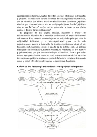 256
acontecimientos laborales, luchas de poder, vínculos libidinales individuales
y grupales, insertos en la cultura recortada de cada organización particular,
que es sostenida por mitos a través de ritualizaciones cotidianas. ¿Quiénes
sino los que viven esa historia son los testigos principales de ella? ¿Quiénes
sino los que la “hacen” pueden narrar, testimoniar, a través de sus relatos
orales, el devenir de las instituciones?
Es propósito de este escrito mostrar, mediante el trabajo de
reconstrucción histórica de la memoria institucional, el papel fundamental
del recordar. Este recordar se constituye en un articulador principal entre la
subjetividad individual y la intersubjetividad grupal en la vida
organizacional. Vamos a desarrollar la temática institucional desde el eje
histórico, particularmente desde el aporte de la historia oral. La extensa
bibliografía institucionalista, hasta el presente, ha remarcado los ejes político
y psicoanalítico, que por supuesto incluyen el histórico. Pero la particular
mirada que pretendemos remarcar es el entrecruzamiento de los aspectos
inconscientes, políticos, sociales, a partir de la historia cotidiana; intentando
aunar lo social y lo intersubjetivo desde la perspectiva diacrónica.
Gráfico de una “Psicología Institucional” como propuesta integradora
 