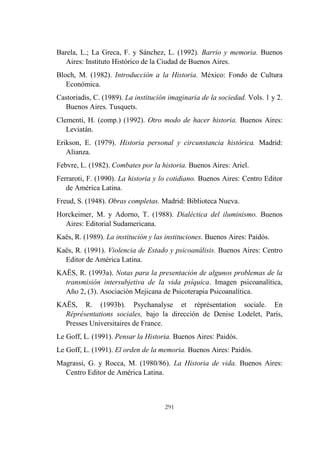 291
Barela, L.; La Greca, F. y Sánchez, L. (1992). Barrio y memoria. Buenos
Aires: Instituto Histórico de la Ciudad de Buenos Aires.
Bloch, M. (1982). Introducción a la Historia. México: Fondo de Cultura
Económica.
Castoriadis, C. (1989). La institución imaginaria de la sociedad. Vols. 1 y 2.
Buenos Aires. Tusquets.
Clementi, H. (comp.) (1992). Otro modo de hacer historia. Buenos Aires:
Leviatán.
Erikson, E. (1979). Historia personal y circunstancia histórica. Madrid:
Alianza.
Febvre, L. (1982). Combates por la historia. Buenos Aires: Ariel.
Ferraroti, F. (1990). La historia y lo cotidiano. Buenos Aires: Centro Editor
de América Latina.
Freud, S. (1948). Obras completas. Madrid: Biblioteca Nueva.
Horckeimer, M. y Adorno, T. (1988). Dialéctica del iluminismo. Buenos
Aires: Editorial Sudamericana.
Kaës, R. (1989). La institución y las instituciones. Buenos Aires: Paidós.
Kaës, R. (1991). Violencia de Estado y psicoanálisis. Buenos Aires: Centro
Editor de América Latina.
KAËS, R. (1993a). Notas para la presentación de algunos problemas de la
transmisión intersubjetiva de la vida psíquica. Imagen psicoanalítica,
Año 2, (3). Asociación Mejicana de Psicoterapia Psicoanalítica.
KAËS, R. (1993b). Psychanalyse et réprésentation sociale. En
Réprésentations sociales, bajo la dirección de Denise Lodelet, París,
Presses Universitaires de France.
Le Goff, L. (1991). Pensar la Historia. Buenos Aires: Paidós.
Le Goff, L. (1991). El orden de la memoria. Buenos Aires: Paidós.
Magrassi, G. y Rocca, M. (1980/86). La Historia de vida. Buenos Aires:
Centro Editor de América Latina.
 