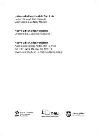 Universidad Nacional de San Luis
Rector: Dr. José Luis Riccardo
Vicerrectora: Esp. Nelly Mainero
Nueva Editorial Universitaria
Directora: Lic. Jaquelina Nanclares
Nueva Editorial Universitaria
Avda. Ejército de los Andes 950 - 2˚ Piso
Tel. (+54) 0266-4424027 Int. 109/110
www.neu.unsl.edu.ar - e-mail: neu@unsl.edu.ar
neunueva editorial universitaria
Universidad
Nacional de San Luis
 