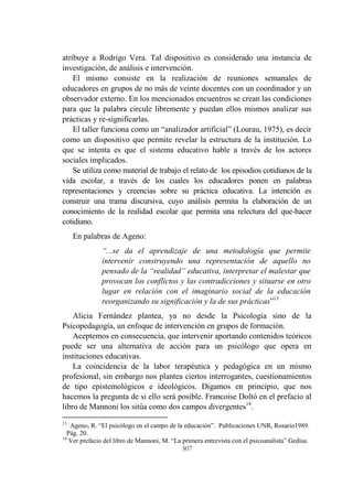 307
atribuye a Rodrigo Vera. Tal dispositivo es considerado una instancia de
investigación, de análisis e intervención.
El mismo consiste en la realización de reuniones semanales de
educadores en grupos de no más de veinte docentes con un coordinador y un
observador externo. En los mencionados encuentros se crean las condiciones
para que la palabra circule libremente y puedan ellos mismos analizar sus
prácticas y re-significarlas.
El taller funciona como un “analizador artificial” (Lourau, 1975), es decir
como un dispositivo que permite revelar la estructura de la institución. Lo
que se intenta es que el sistema educativo hable a través de los actores
sociales implicados.
Se utiliza como material de trabajo el relato de los episodios cotidianos de la
vida escolar, a través de los cuales los educadores ponen en palabras
representaciones y creencias sobre su práctica educativa. La intención es
construir una trama discursiva, cuyo análisis permita la elaboración de un
conocimiento de la realidad escolar que permita una relectura del que-hacer
cotidiano.
En palabras de Ageno:
“...se da el aprendizaje de una metodología que permite
intervenir construyendo una representación de aquello no
pensado de la “realidad” educativa, interpretar el malestar que
provocan los conflictos y las contradicciones y situarse en otro
lugar en relación con el imaginario social de la educación
reorganizando su significación y la de sus prácticas”13
Alicia Fernández plantea, ya no desde la Psicología sino de la
Psicopedagogía, un enfoque de intervención en grupos de formación.
Aceptemos en consecuencia, que intervenir aportando contenidos teóricos
puede ser una alternativa de acción para un psicólogo que opera en
instituciones educativas.
La coincidencia de la labor terapéutica y pedagógica en un mismo
profesional, sin embargo nos plantea ciertos interrogantes, cuestionamientos
de tipo epistemológicos e ideológicos. Digamos en principio, que nos
hacemos la pregunta de si ello será posible. Francoise Doltó en el prefacio al
libro de Mannoni los sitúa como dos campos divergentes14
.
13
Ageno, R. “El psicólogo en el campo de la educación”. Publicaciones UNR, Rosario1989.
Pág. 20.
14
Ver prefacio del libro de Mannoni, M. “La primera entrevista con el psicoanalista” Gedisa.
 