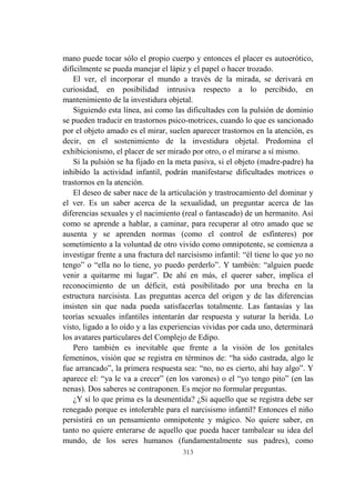 313
mano puede tocar sólo el propio cuerpo y entonces el placer es autoerótico,
difícilmente se pueda manejar el lápiz y el papel o hacer trozado.
El ver, el incorporar el mundo a través de la mirada, se derivará en
curiosidad, en posibilidad intrusiva respecto a lo percibido, en
mantenimiento de la investidura objetal.
Siguiendo esta línea, así como las dificultades con la pulsión de dominio
se pueden traducir en trastornos psico-motrices, cuando lo que es sancionado
por el objeto amado es el mirar, suelen aparecer trastornos en la atención, es
decir, en el sostenimiento de la investidura objetal. Predomina el
exhibicionismo, el placer de ser mirado por otro, o el mirarse a sí mismo.
Si la pulsión se ha fijado en la meta pasiva, si el objeto (madre-padre) ha
inhibido la actividad infantil, podrán manifestarse dificultades motrices o
trastornos en la atención.
El deseo de saber nace de la articulación y trastrocamiento del dominar y
el ver. Es un saber acerca de la sexualidad, un preguntar acerca de las
diferencias sexuales y el nacimiento (real o fantaseado) de un hermanito. Así
como se aprende a hablar, a caminar, para recuperar al otro amado que se
ausenta y se aprenden normas (como el control de esfínteres) por
sometimiento a la voluntad de otro vivido como omnipotente, se comienza a
investigar frente a una fractura del narcisismo infantil: “él tiene lo que yo no
tengo” o “ella no lo tiene, yo puedo perderlo”. Y también: “alguien puede
venir a quitarme mi lugar”. De ahí en más, el querer saber, implica el
reconocimiento de un déficit, está posibilitado por una brecha en la
estructura narcisista. Las preguntas acerca del origen y de las diferencias
insisten sin que nada pueda satisfacerlas totalmente. Las fantasías y las
teorías sexuales infantiles intentarán dar respuesta y suturar la herida. Lo
visto, ligado a lo oído y a las experiencias vividas por cada uno, determinará
los avatares particulares del Complejo de Edipo.
Pero también es inevitable que frente a la visión de los genitales
femeninos, visión que se registra en términos de: “ha sido castrada, algo le
fue arrancado”, la primera respuesta sea: “no, no es cierto, ahí hay algo”. Y
aparece el: “ya le va a crecer” (en los varones) o el “yo tengo pito” (en las
nenas). Dos saberes se contraponen. Es mejor no formular preguntas.
¿Y sí lo que prima es la desmentida? ¿Si aquello que se registra debe ser
renegado porque es intolerable para el narcisismo infantil? Entonces el niño
persistirá en un pensamiento omnipotente y mágico. No quiere saber, en
tanto no quiere enterarse de aquello que pueda hacer tambalear su idea del
mundo, de los seres humanos (fundamentalmente sus padres), como
 