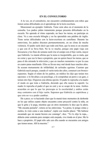 317
EN EL CONSULTORIO
A la vez, en el consultorio, me encuentro cotidianamente con niños que
tienen serias dificultades en el aprendizaje de la lecto-escritura.
Mencionaré un ejemplo: Gabriela. Tiene siete años en el momento de la
consulta. Los padres piden tratamiento porque presenta dificultades en la
escuela. No aprende al ritmo esperado, no hace las tareas, no participa en
clase. Va a una escuela bilingüe y no ha aprendido una palabra de inglés.
Tiene serias dificultades con la lecto-escritura en castellano. Durante las
entrevistas, los padres discuten permanentemente, en un clima de mucha
violencia. El padre suele decir que todo está bien, que la nena es un encanto
y que con él se lleva bien. No la ve mucho, porque este papá viaja con
frecuencia y los fines de semana suele irse al campo con el hijo varón, mayor
que Gabriela. La mamá afirma que la nena es insoportable, que es mala, que
no come y que eso lo hace a propósito, que no quiere hacer las tareas, que se
pasa el día mirando la televisión y que en muchos momentos va por la casa
en cuatro patas maullando. Ellos se llevan muy mal desde hace muchos años.
Se acusan mutuamente de infidelidad, de actitudes egoístas. Cuentan que
Gabriela nació porque, cuando el varón tenía dos años, comenzó con bronco-
espasmos. Según el relato de los padres, un médico les dijo que tenían tres
opciones: o lo llevaban a un psicólogo, o le compraban un perro o un gato, o
tenían otro hijo. Eligieron esta última opción. El padre le reprocha a la madre
el modo en que trata a Gabriela, diciendo que ella nunca la soportó. La
madre le reprocha al padre el que no esté y no se ocupe de la nena. Ambos
acuerdan en que lo que les preocupa es la escolaridad y ambos están
muy contentos con el hijo varón. Suponen que Gabriela es caprichosa y
que esto no va a poder cambiar.
De a poco, se va haciendo claro que la mamá tiene momentos de desborde
en los que utiliza cuanto objeto encuentra como proyectil contra la niña, en
que le grita y le pega, mientras que en otros momentos le dice que la adora.
“Me encanta peinarla”, reitera en las entrevistas. “La peino, le pongo cintas y
moños, la visto como a una muñeca”, repite con mucho placer. “Me hubiese
encantado que mi mamá hiciera eso conmigo”, dice. “Yo le elijo la ropa,...
debería estar contenta pero siempre está enojada, vive tirada en el piso. Me lo
hace a propósito...El papá sólo sale con ella cuando se encuentra con amigos
que tienen nenas. Allí la muestra.”
 