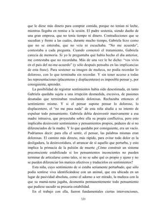 320
que le diese más dinero para comprar comida, porque no tenían ni leche,
mientras llegaba en remise a la sesión. El padre sostenía, siendo dueño de
una gran empresa, que no tenía tiempo ni dinero. Contradicciones que se
sucedían y frente a las cuales, durante mucho tiempo, Gabriela hizo como
que no se enteraba, que no veía ni escuchaba. “No me acuerdo”,
contestaba a cada pregunta. Cuando comenzó el tratamiento, Gabriela
carecía de memoria. Si yo le preguntaba qué había hecho el día anterior,
me contestaba que no recordaba. Más de una vez le he dicho: “vos vivís
en el país del no-me-acuerdo” (y sólo después pensaba en las implicancias
de esta frase). Para sostener su imagen de muñeca, no podía recordar lo
doloroso, con lo que terminaba sin recordar. Y sin tener acceso a todas
las representaciones (placenteras y displacenteras) es imposible pensar y, por
consiguiente, aprender.
La posibilidad de registrar sentimientos había sido desestimada, en tanto
Gabriela quedaba sujeta a una irrupción desmedida, excesiva, de pasiones
desatadas que terminaban resultando dolorosas. Rechazaba entonces el
sentimiento mismo. Y si el pensar supone pensar lo doloroso, lo
displacentero, el “no me pasa nada” de esta niña aludía a su intento de
expulsar todo pensamiento. Gabriela debía desinvestir masivamente a esa
madre intrusiva, que proyectaba sobre ella su propia conflictiva, pero esto
implicaba desinvestir sentimientos y pensamientos propios, pedazos de sí no
diferenciados de la madre. Y lo que quedaba por consiguiente, era un vacío.
Podríamos decir: para ella el sentir, el pensar, las palabras mismas eran
dolorosas. El camino más directo, más rápido, para evitar todo dolor es la
desligadura, la desinvestidura, el arrancar de sí aquello que perturba, y esto
implica la primacía de la pulsión de muerte ¿Cómo construir un sistema
preconsciente estabilizado si los pensamientos inconcientes no pueden
terminar de articularse como tales, si no se sabe qué es propio y ajeno y no
se pueden diferenciar los matices afectivos y traducirlos en sentimientos?
Esta niña, cuyo sentimiento de sí estaba seriamente perturbado, que sólo
podía sentirse viva identificándose con un animal, que era ubicada en un
lugar de pasividad absoluta, como el adorno a ser mirado, la muñeca con la
que su mamá-nena jugaba, desmentía permanentemente todo pensamiento
que pudiese sacudir su precaria estabilidad.
En el trabajo con ella, fueron fundamentales ciertas intervenciones,
 