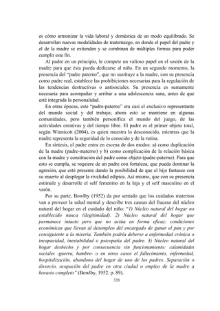 328
es cómo armonizar la vida laboral y doméstica de un modo equilibrado. Se
desarrollan nuevas modalidades de maternazgo, en donde el papel del padre y
el de la madre se extienden y se combinan de múltiples formas para poder
cumplir este fin.
Al padre en un principio, le compete un valioso papel en el sostén de la
madre para que ésta pueda dedicarse al niño. En un segundo momento, la
presencia del “padre paterno”, que no sustituye a la madre, con su presencia
como padre real, establece las prohibiciones necesarias para la regulación de
las tendencias destructivas o antisociales. Su presencia es sumamente
necesaria para acompañar y arribar a una adolescencia sana, antes de que
esté integrada la personalidad.
En otras épocas, este “padre-paterno” era casi el exclusivo representante
del mundo social y del trabajo; ahora esto se mantiene en algunas
comunidades, pero también personifica el mundo del juego, de las
actividades creativas y del tiempo libre. El padre es el primer objeto total,
según Winnicott (2004), es quien muestra lo desconocido, mientras que la
madre representa la seguridad de lo conocido y de la rutina.
En síntesis, el padre entra en escena de dos modos: a) como duplicación
de la madre (padre-materno) y b) como complicación de la relación básica
con la madre y constitución del padre como objeto (padre-paterno). Para que
esto se cumpla, se requiere de un padre con fortaleza, que pueda dominar la
agresión, que esté presente dando la posibilidad de que el hijo fantasee con
su muerte al desplegar la rivalidad edípica. Así mismo, que con su presencia
estimule y desarrolle el self femenino en la hija y el self masculino en el
varón.
Por su parte, Bowlby (1952) da por sentado que los cuidados maternos
van a proveer la salud mental y describe tres causas del fracaso del núcleo
natural del hogar en el cuidado del niño: “1) Núcleo natural del hogar no
establecido nunca (ilegitimidad). 2) Núcleo natural del hogar que
permanece intacto pero que no actúa en forma eficaz: condiciones
económicas que llevan al desempleo del encargado de ganar el pan y por
consiguiente a la miseria. También podría deberse a enfermedad crónica o
incapacidad, inestabilidad o psicopatía del padre. 3) Núcleo natural del
hogar deshecho y por consecuencia sin funcionamiento: calamidades
sociales -guerra, hambre- o en otros casos el fallecimiento, enfermedad,
hospitalización, abandono del hogar de uno de los padres. Separación o
divorcio, ocupación del padre en otra ciudad o empleo de la madre a
horario completo” (Bowlby, 1952. p. 89).
 