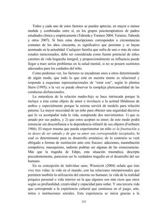 329
Todos y cada uno de estos factores se pueden apreciar, en mayor o menor
medida y combinadas entre sí, en los grupos psicoterapéuticos de padres
estudiados clínica y empíricamente (Taborda y Toranzo 2004; Toranzo, Taborda
y otros 2007). Si bien estas descripciones corresponden a circunstancias
comunes de los años cincuenta, es significativo que persistan y se hayan
acentuado en la actualidad. Cualquier familia que sufra de uno o más de estos
estados mencionados, debe ser considerada como fuente potencial de niños
carentes de vida hogareña integral, y proporcionalmente su influencia puede
llegar a traer serios problemas en la salud mental, si no se poseen sustitutos
adecuados para los cuidados del niño.
Como podemos ver, los factores se encadenan unos a otros determinando
de algún modo, que todo lo que está en nuestra mente es relacional y
responde a esquemas representacionales de “estar con”, según lo plantea
Stern (1995); a la vez se puede observar la compleja pluricausalidad de las
conductas disfuncionales.
La naturaleza de la relación madre-hijo se hace intrincada porque la
incluye a ésta como objeto de amor e involucra a la actitud libidinosa de
ambos y especialmente porque la misma servirá de modelo para relación
paterna. La mayor necesidad de un niño para obtener una seguridad decisiva
que lo va acompañar toda la vida, comprende dos movimientos: 1) que es
amado por sus padres, y 2) que estos aceptan su amor; de este modo podrá
renunciar sin desconfianza a la dependencia infantil de sus objetos (Fairbairn
1966). El mayor trauma que pueda experimentar un niño es la frustración a
su deseo de ser amado y de que su amor sea correspondido (aceptado), lo
cual es determinante para su desarrollo armónico; de lo contrario se verá
obligado a formas de sustitución ante este fracaso: adicciones, masturbación
compulsiva, masoquismo, sadismo podrían ser algunas de las consecuencias.
Más que la tragedia de Edipo, esta situación traumática, descripta
precedentemente, pareciera ser la verdadera tragedia en el desarrollo del ser
humano.
En su concepción de individuo sano, Winnicott (2004) señala que éste
vive tres vidas: la vida en el mundo, con las relaciones interpersonales que
permiten también la utilización del entorno no humano; la vida de la realidad
psíquica personal o vida interior en la que algunos son más ricos que otros
según su profundidad, creatividad y capacidad para soñar. Y una tercera vida
que corresponde a la experiencia cultural que comienza en el juego, arte,
mitos e instituciones sociales. Esta experiencia se inicia gracias a la
 