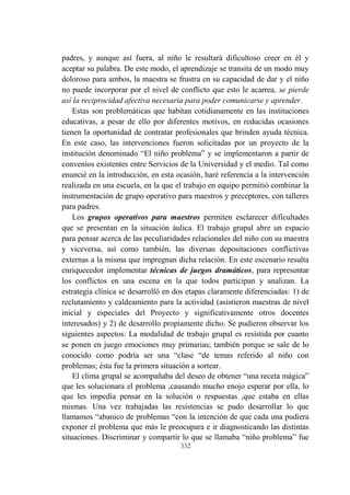 332
padres, y aunque así fuera, al niño le resultará dificultoso creer en él y
aceptar su palabra. De este modo, el aprendizaje se transita de un modo muy
doloroso para ambos, la maestra se frustra en su capacidad de dar y el niño
no puede incorporar por el nivel de conflicto que esto le acarrea, se pierde
así la reciprocidad afectiva necesaria para poder comunicarse y aprender.
Estas son problemáticas que habitan cotidianamente en las instituciones
educativas, a pesar de ello por diferentes motivos, en reducidas ocasiones
tienen la oportunidad de contratar profesionales que brinden ayuda técnica.
En este caso, las intervenciones fueron solicitadas por un proyecto de la
institución denominado “El niño problema” y se implementaron a partir de
convenios existentes entre Servicios de la Universidad y el medio. Tal como
enuncié en la introducción, en esta ocasión, haré referencia a la intervención
realizada en una escuela, en la que el trabajo en equipo permitió combinar la
instrumentación de grupo operativo para maestros y preceptores, con talleres
para padres.
Los grupos operativos para maestros permiten esclarecer dificultades
que se presentan en la situación áulica. El trabajo grupal abre un espacio
para pensar acerca de las peculiaridades relacionales del niño con su maestra
y viceversa, así como también, las diversas depositaciones conflictivas
externas a la misma que impregnan dicha relación. En este escenario resulta
enriquecedor implementar técnicas de juegos dramáticos, para representar
los conflictos en una escena en la que todos participan y analizan. La
estrategia clínica se desarrolló en dos etapas claramente diferenciadas: 1) de
reclutamiento y caldeamiento para la actividad (asistieron maestras de nivel
inicial y especiales del Proyecto y significativamente otros docentes
interesados) y 2) de desarrollo propiamente dicho. Se pudieron observar los
siguientes aspectos: La modalidad de trabajo grupal es resistida por cuanto
se ponen en juego emociones muy primarias; también porque se sale de lo
conocido como podría ser una “clase “de temas referido al niño con
problemas; ésta fue la primera situación a sortear.
El clima grupal se acompañaba del deseo de obtener “una receta mágica”
que les solucionara el problema ,causando mucho enojo esperar por ella, lo
que les impedía pensar en la solución o respuestas ,que estaba en ellas
mismas. Una vez trabajadas las resistencias se pudo desarrollar lo que
llamamos “abanico de problemas “con la intención de que cada una pudiera
exponer el problema que más le preocupara e ir diagnosticando las distintas
situaciones. Discriminar y compartir lo que se llamaba “niño problema” fue
 