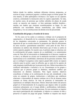 354
lúdicos donde los adultos, mediante diferentes técnicas propuestas, se
acercan al juego, construyen juguetes y realizan juegos en forma grupal. De
esta manera, el taller participativo involucra a los sujetos en sus aspectos
creativos, estimulando la interacción entre los sujetos capacitados. Se trata,
en muchos casos, de personas que reciben subsidios de planes de ayuda
social, su mayoría son mujeres –si bien participan también hombres–,
muchas son madres que sostienen económicamente su hogar. Es una
población con necesidades básicas insatisfechas, que habita zonas
marginales y vive en construcciones de distinto nivel de precariedad.
Constitución del grupo y el sostén de la tarea
En los casos en los cuales se comienza a trabajar con la propuesta de
capacitación y el desarrollo de los contenidos directamente, la variabilidad
de los integrantes convocados es permanente. En principio genera la
impresión de que no resulta atractiva la propuesta por falta de ofrecimiento
de otros recursos –generalmente materiales– como parte de ésta. Pero si
realizamos un análisis más detenido observamos que el tema se centra en
ciertos aspectos grupales. En nuestro caso, la primera etapa se relaciona con
la conformación del grupo, respecto de su estabilidad y su sostenimiento
como tal. Para ello la convocatoria es fundamental en el proceso; cuando no
es clara y su difusión no circula con la antelación necesaria se manifiestan
repercusiones en la variabilidad y alternancia de las personas asistentes. Para
que se configure la juegoteca como espacio grupal debe crearse un espacio
colectivo para la acción y para la reflexión, que se nutra de los aportes de
cada integrante modificados por la presencia del otro. Deben trascenderse los
conflictos individuales e incluirlos a la vez. Encontramos en los grupos a
capacitar que el proceso grupal es dinámico, manifiesta cambios que
transcurren en distintos momentos. Para lograr nuestros objetivos
concebimos el trabajo en la conformación de una red, entendiendo a ésta
como un conjunto de grupos, instituciones e individuos que establecen
relaciones e intercambios de manera continua con el fin de alcanzar metas
comunes en forma efectiva. Se trata de potenciar el intercambio de
experiencias en múltiples direcciones. Hemos observado dentro del proceso
grupal en el funcionamiento de la juegoteca que algunos niños no pueden
conectarse plenamente con el juego debido a problemáticas individuales,
sociales y/o familiares por las que atraviesan. En esos momentos se requiere
una mayor participación del coordinador; el objetivo es contener al niño y
preservar el espacio de juego del grupo. También se requiere una mayor
 