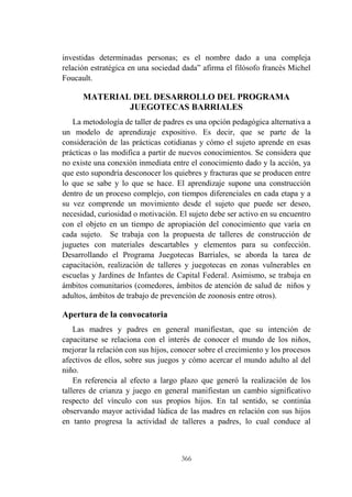 366
investidas determinadas personas; es el nombre dado a una compleja
relación estratégica en una sociedad dada” afirma el filósofo francés Michel
Foucault.
MATERIAL DEL DESARROLLO DEL PROGRAMA
JUEGOTECAS BARRIALES
La metodología de taller de padres es una opción pedagógica alternativa a
un modelo de aprendizaje expositivo. Es decir, que se parte de la
consideración de las prácticas cotidianas y cómo el sujeto aprende en esas
prácticas o las modifica a partir de nuevos conocimientos. Se considera que
no existe una conexión inmediata entre el conocimiento dado y la acción, ya
que esto supondría desconocer los quiebres y fracturas que se producen entre
lo que se sabe y lo que se hace. El aprendizaje supone una construcción
dentro de un proceso complejo, con tiempos diferenciales en cada etapa y a
su vez comprende un movimiento desde el sujeto que puede ser deseo,
necesidad, curiosidad o motivación. El sujeto debe ser activo en su encuentro
con el objeto en un tiempo de apropiación del conocimiento que varía en
cada sujeto. Se trabaja con la propuesta de talleres de construcción de
juguetes con materiales descartables y elementos para su confección.
Desarrollando el Programa Juegotecas Barriales, se aborda la tarea de
capacitación, realización de talleres y juegotecas en zonas vulnerables en
escuelas y Jardines de Infantes de Capital Federal. Asimismo, se trabaja en
ámbitos comunitarios (comedores, ámbitos de atención de salud de niños y
adultos, ámbitos de trabajo de prevención de zoonosis entre otros).
Apertura de la convocatoria
Las madres y padres en general manifiestan, que su intención de
capacitarse se relaciona con el interés de conocer el mundo de los niños,
mejorar la relación con sus hijos, conocer sobre el crecimiento y los procesos
afectivos de ellos, sobre sus juegos y cómo acercar el mundo adulto al del
niño.
En referencia al efecto a largo plazo que generó la realización de los
talleres de crianza y juego en general manifiestan un cambio significativo
respecto del vínculo con sus propios hijos. En tal sentido, se continúa
observando mayor actividad lúdica de las madres en relación con sus hijos
en tanto progresa la actividad de talleres a padres, lo cual conduce al
 
