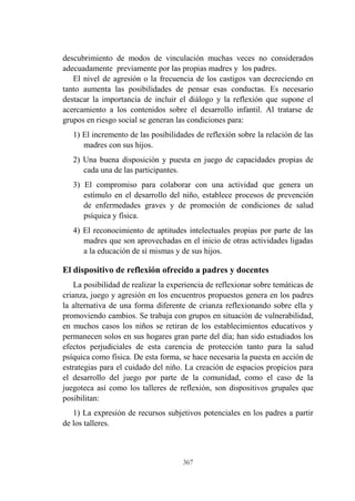 367
descubrimiento de modos de vinculación muchas veces no considerados
adecuadamente previamente por las propias madres y los padres.
El nivel de agresión o la frecuencia de los castigos van decreciendo en
tanto aumenta las posibilidades de pensar esas conductas. Es necesario
destacar la importancia de incluir el diálogo y la reflexión que supone el
acercamiento a los contenidos sobre el desarrollo infantil. Al tratarse de
grupos en riesgo social se generan las condiciones para:
1) El incremento de las posibilidades de reflexión sobre la relación de las
madres con sus hijos.
2) Una buena disposición y puesta en juego de capacidades propias de
cada una de las participantes.
3) El compromiso para colaborar con una actividad que genera un
estímulo en el desarrollo del niño, establece procesos de prevención
de enfermedades graves y de promoción de condiciones de salud
psíquica y física.
4) El reconocimiento de aptitudes intelectuales propias por parte de las
madres que son aprovechadas en el inicio de otras actividades ligadas
a la educación de sí mismas y de sus hijos.
El dispositivo de reflexión ofrecido a padres y docentes
La posibilidad de realizar la experiencia de reflexionar sobre temáticas de
crianza, juego y agresión en los encuentros propuestos genera en los padres
la alternativa de una forma diferente de crianza reflexionando sobre ella y
promoviendo cambios. Se trabaja con grupos en situación de vulnerabilidad,
en muchos casos los niños se retiran de los establecimientos educativos y
permanecen solos en sus hogares gran parte del día; han sido estudiados los
efectos perjudiciales de esta carencia de protección tanto para la salud
psíquica como física. De esta forma, se hace necesaria la puesta en acción de
estrategias para el cuidado del niño. La creación de espacios propicios para
el desarrollo del juego por parte de la comunidad, como el caso de la
juegoteca así como los talleres de reflexión, son dispositivos grupales que
posibilitan:
1) La expresión de recursos subjetivos potenciales en los padres a partir
de los talleres.
 