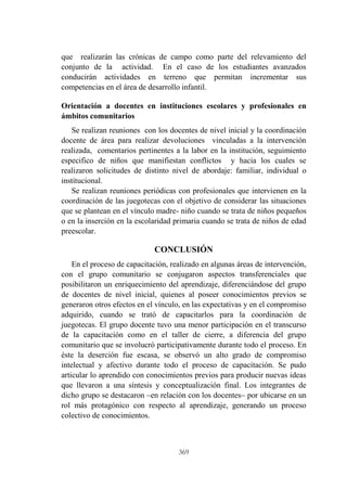 369
que realizarán las crónicas de campo como parte del relevamiento del
conjunto de la actividad. En el caso de los estudiantes avanzados
conducirán actividades en terreno que permitan incrementar sus
competencias en el área de desarrollo infantil.
Orientación a docentes en instituciones escolares y profesionales en
ámbitos comunitarios
Se realizan reuniones con los docentes de nivel inicial y la coordinación
docente de área para realizar devoluciones vinculadas a la intervención
realizada, comentarios pertinentes a la labor en la institución, seguimiento
especifico de niños que manifiestan conflictos y hacia los cuales se
realizaron solicitudes de distinto nivel de abordaje: familiar, individual o
institucional.
Se realizan reuniones periódicas con profesionales que intervienen en la
coordinación de las juegotecas con el objetivo de considerar las situaciones
que se plantean en el vínculo madre- niño cuando se trata de niños pequeños
o en la inserción en la escolaridad primaria cuando se trata de niños de edad
preescolar.
CONCLUSIÓN
En el proceso de capacitación, realizado en algunas áreas de intervención,
con el grupo comunitario se conjugaron aspectos transferenciales que
posibilitaron un enriquecimiento del aprendizaje, diferenciándose del grupo
de docentes de nivel inicial, quienes al poseer conocimientos previos se
generaron otros efectos en el vínculo, en las expectativas y en el compromiso
adquirido, cuando se trató de capacitarlos para la coordinación de
juegotecas. El grupo docente tuvo una menor participación en el transcurso
de la capacitación como en el taller de cierre, a diferencia del grupo
comunitario que se involucró participativamente durante todo el proceso. En
éste la deserción fue escasa, se observó un alto grado de compromiso
intelectual y afectivo durante todo el proceso de capacitación. Se pudo
articular lo aprendido con conocimientos previos para producir nuevas ideas
que llevaron a una síntesis y conceptualización final. Los integrantes de
dicho grupo se destacaron –en relación con los docentes– por ubicarse en un
rol más protagónico con respecto al aprendizaje, generando un proceso
colectivo de conocimientos.
 