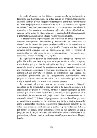 370
Se pudo observar, en los distintos lugares donde se implementó el
Programa, que la dinámica que se utilizó generó un proceso de aprendizaje
así como también efectos terapéuticos respecto de conflictos subjetivos que
se fueron desplegando en el transcurso de toda la capacitación. En algunos
espacios teóricos, los comentarios autorreferenciales que eran explicitados le
generaban a los docentes capacitadores del equipo cierta dificultad para
avanzar en los temas. En otros momentos el desarrollo de los temas permitía
ir enlazando ideas, conceptos y luego realizar síntesis grupales.
El taller de cierre se pensó como una evaluación en donde se plantearon
aspectos conceptuales, emocionales y posibilidades de reflexionar. Se
observó que la interacción grupal produjo cambios en la subjetividad en
aquellos que formaron parte en la capacitación. Es decir, que intervinieron
aspectos identificatorios que se desplegaron en todo el proceso de
capacitación, se internalizaron nuevas concepciones y se cuestionaron
modelos de crianza estereotipados y rígidos.
Es significativo resaltar la importancia del trabajo en barrios con
población vulnerable con programas de capacitación a padres o agentes
comunitarios que proponen la utilización del juego como herramienta de
desarrollo social y cultural. La estrategia se centra en acuerdos específicos
con instituciones educativas o programas municipales; de esta manera, la
continuidad del proyecto se vincula al compromiso que alcance esa
comunidad permitiendo que se autogestionen posteriormente otras
juegotecas, y no se centre la continuidad en la capacitación que aportan los
equipos profesionales que actúan como agentes externos.
La juegoteca, al ser un espacio que permite vincular a diferentes
miembros de la comunidad y estar dirigida a la atención de niños, a la
capacitación de padres y docentes, permite el reestablecimiento de lazos
sociales que se encuentran fracturados. Asimismo, se pudo promover -en la
comunidad- la valoración del juego como factor determinante en el
desarrollo infantil. El énfasis del programa se centra en los niños que viven
en condiciones precarias; se ha constatado que tanto la institución escolar
como la comunidad en general reconocen la necesidad del encuentro de los
niños en un espacio de contención en el cual se respete su identidad lúdica y,
por medio del juego, tomen conciencia acerca de sus derechos ya que el
juego, de esta forma, se torna una herramienta que estimula el desarrollo del
pensamiento, afianza vínculos y evita que los niños pasen sus horas libres en
la calle.
 