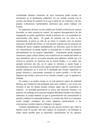 377
coordinando distintos elementos de cuya asociación podía resultar un
incremento en la facilitación ambiental. En ese sentido acuerdo con la
escuela una forma de contacto en la que a partir de sus informes y de mis
propias evaluaciones suministrarles elementos para poder trabajar con
Fermín.
Es importante destacar en este sentido que Fermín evoluciona de manera
favorable en cada consulta de control. Su angustia desorganizativa ha ido
menguando en grado significativo desde la primera vez a la actualidad (ya
transcurridos siete años). El grado de relación con los otros se ha
incrementado al punto no sólo de no temer el contacto sino en muchos
momentos disfrutar del mismo, lo cual permite suponer que los procesos de
holding del medio cumplen acabadamente sus funciones, pues un niño con
sus características no puede regular su ansiedad por sí mismo apoyándose
principalmente en sus propias capacidades. Actualmente puede imaginar
situaciones, jugar y hacer chistes; esta evidencia de un sentido del humor es
muy alentadora; esto es un avance marcado pero debemos señalar que a la
inversa la situación no funciona con la misma fluidez: si el chiste, por
ejemplo proviene del otro no lo capta, lo literaliza y puede llegar a
desorganizarse. En esta dirección sugiero que tanto el adulto, como los pares
puedan mantenerse en el nivel de lo planteado por Fermín respetando su
propia iniciativa y procurando exponerlo lo menos posible a la del otro.
Digamos que tiende a moverse en un formato cerrado y que su apertura es
limitada.
En cuanto a su propio cuerpo en el cual aparecen signos de pubertad
diremos que Fermín no está preparado para tales cambios y vive como una
invasión el que los demás puedan insinuar algún tipo de comentario al
respecto. La ansiedad persecutoria se activa ante alusiones directas a su
persona, sin embargo no le presenta ninguna dificultad estudiar estos tópicos
inherentes al cuerpo humano ya que la generalización del conocimiento le
permite establecer la adecuada distancia. Le resulta más fácil en el momento
actual cumplir consignas, así como adaptarse positivamente a las
convenciones sociales respecto al tiempo y al espacio.
Constato repetidamente a lo largo de este proceso positivo que, tanto la
familia como la escuela, han sido capaces de sostenerlo y de brindarle el
mejor marco posible para su desarrollo, neutralizando así los aspectos
 