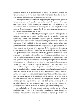 378
negativos propios de la patología que lo aqueja, en contraste con lo que
vemos tantas veces en que tanto el medio familiar como el escolar no hacen
sino reforzar los funcionamientos patológicos del niño.
Con respecto al futuro de Fermín propicio seguir apoyando sus procesos
de inserción tanto en lo escolar como en lo social. Si bien para la escuela
este es un nuevo desafío a enfrentar considero de vital importancia la
inclusión del niño en situaciones colectivas por el rol que cumple la escuela
tanto en el funcionamiento y desarrollo de los procesos cognitivos como en
el de la integración en su grupo de pares.
El momento actual es delicado ya que si para todos los niños pasar a la
pubertad implica un profundo cambio para él tal cambio puede ser
significado como una catástrofe caótica que lo amenace con la
fragmentación y lo induzca a procesos de repliegue sumamente nocivos. Se
trata de un difícil equilibrio al intentar situarlo en la posición más abierta
posible respecto al porvenir y sus vivencias persecutorias que toleran sólo en
cierta medida esa apertura. Creo que uno de los puntos más difíciles de
comprender son los distintos “planos” en que vemos al niño moverse. Por un
lado pudiendo resolver situaciones abstractas, pero no pudiéndolas llevar
siempre a su aplicación práctica. Con una información amplísima, pero a la
vez no pudiendo instrumentar dichos conocimientos al momento de tener
que “precisar” respuestas acordes a los interrogantes planteados. Por otro
lado, mientras se puede observar un sostenido progreso en todas sus aéreas, a
la vez, sus características de “especial aislamiento” tienden a visualizarse
más a medida que pasa el tiempo. Y quizás en los distintos ámbitos en que se
mueve Fermín tiendan a plantearse acerca del porqué de ciertas actitudes del
niño. En realidad, desde mi punto de vista, observo que Fermín, sostenido
por su familia, escuela y maestra integradora; está realizando una evolución
muy favorable, dentro de la patología que lo afecta. No se lo observa
sufriente, ni aislado. Para este momento el diálogo con la escuela a través de
informes producidos por ambos equipos: el de la escuela común y el de la
escuela de integración son considerados por mí como tan importantes como
el trabajo con la familia. A raíz de un informe que me envían respondo:
Lo explicitado en el ítem comportamiento escolar en el informe
producido por el equipo de integración, constituyen características que
tienden a “visualizarse” con mayor claridad a medida que Fermín va
 