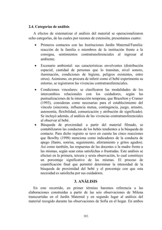 385
2.4. Categorías de análisis
A efectos de sistematizar el análisis del material se operacionalizaron
ocho categorías, de las cuales por razones de extensión, presentamos cuatro:
 Primeros contactos con las Instituciones Jardín Maternal/Familia:
reacción de la familia o miembros de la institución frente a la
consigna, sentimientos contratransferenciales al ingresar al
ambiente.
 Escenario ambiental: sus características envolventes (distribución
espacial, cantidad de personas que lo transitan, nivel sonoro,
iluminación, condiciones de higiene, peligros existentes, entre
otros). Asimismo, en procura de inferir como el bebé experimenta su
entorno, se registraron las vivencias contratransferenciales.
 Condiciones vinculares: se clasificaron las modalidades de los
intercambios relacionales con los cuidadores, según las
puntualizaciones de la interacción temprana, que Brazelton y Cramer
(1993), consideran como necesarias para el establecimiento del
vínculo (sincronía, influencia mutua, contingencia, juego, arrastre,
autonomía, flexibilidad, comunicación y atribución de significado).
Se incluyó además, el análisis de las vivencias contratransferenciales
al observar al bebé.
 Búsqueda de proximidad: a partir del material filmado, se
contabilizaron las conductas de los bebés tendientes a la búsqueda de
contacto. Para dicho registro se tuvo en cuenta las cinco reacciones
que Bowlby (1998) menciona como indicadores de la conducta de
apego (llanto, sonrisa, seguimiento, aferramiento y gritos agudos).
Así como también, las respuestas de las docentes o la madre frente a
las mismas, según sean estas satisfechas o frustradas. Este análisis se
efectuó en la primera, tercera y sexta observación, lo cual constituye
un porcentaje significativo de las mismas. El proceso de
cuantificación final que permitió determinar la intensidad de la
búsqueda de proximidad del bebé y el porcentaje con que esta
necesidad es satisfecha por sus cuidadores.
3. ANÁLISIS
En este recorrido, en primer término haremos referencia a las
elaboraciones construidas a partir de las seis observaciones de Milena
transcurridas en el Jardín Maternal y en segundo lugar al análisis del
material recogido durante las observaciones de Sofía en el hogar. En ambos
 