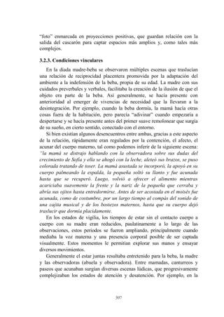 397
“foto” enmarcada en proyecciones positivas, que guardan relación con la
salida del cascarón para captar espacios más amplios y, como tales más
complejos.
3.2.3. Condiciones vinculares
En la díada madre-beba se observaron múltiples escenas que traslucían
una relación de reciprocidad placentera promovida por la adaptación del
ambiente a la indefensión de la beba, propia de su edad. La madre con sus
cuidados preverbales y verbales, facilitaba la creación de la ilusión de que el
objeto era parte de la beba. Así generalmente, se hacía presente con
anterioridad al emerger de vivencias de necesidad que la llevaran a la
desintegración. Por ejemplo, cuando la beba dormía, la mamá hacía otras
cosas fuera de la habitación, pero parecía “adivinar” cuando empezaría a
despertarse y se hacía presente antes del primer suave remolonear que surgía
de su sueño, en cierto sentido, conectado con el entorno.
Si bien existían algunos desencuentros entre ambas, gracias a este aspecto
de la relación, rápidamente eran regulados por la contención, el afecto, el
acunar del cuerpo materno, tal como podemos inferir de la siguiente escena:
“la mamá se distrajo hablando con la observadora sobre sus dudas del
crecimiento de Sofía y ella se ahogó con la leche, aleteó sus brazos, se puso
colorada tratando de toser. La mamá asustada se incorporó, la apoyó en su
cuerpo palmeando la espalda, la pequeña soltó su llanto y fue acunada
hasta que se recuperó. Luego, volvió a ofrecer el alimento mientras
acariciaba suavemente la frente y la nariz de la pequeña que cerraba y
abría sus ojitos hasta entredormirse. Antes de ser acostada en el moisés fue
acunada, como de costumbre, por un largo tiempo al compás del sonido de
una cajita musical y de los bostezos maternos, hasta que su cuerpo dejó
traslucir que dormía placidamente.
En los estados de vigilia, los tiempos de estar sin el contacto cuerpo a
cuerpo con su madre eran reducidos, paulatinamente a lo largo de las
observaciones, estos periodos se fueron ampliando, principalmente cuando
mediaba la voz materna y una presencia corporal posible de ser captada
visualmente. Estos momentos le permitían explorar sus manos y ensayar
diversos movimientos.
Generalmente el estar juntas resultaba entretenido para la beba, la madre
y las observadoras (abuela y observadora). Entre mamadas, canturreos y
paseos que acunaban surgían diversas escenas lúdicas, que progresivamente
complejizaban los estados de atención y desatención. Por ejemplo, en la
 