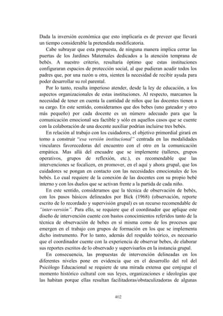 402
Dada la inversión económica que esto implicaría es de preveer que llevará
un tiempo considerable la pretendida modificatoria.
Cabe subrayar que esta propuesta, de ninguna manera implica cerrar las
puertas de los Jardines Maternales dedicados a la atención temprana de
bebés. A nuestro criterio, resultaría óptimo que estas instituciones
configuraran espacios de protección social, al que pudieran acudir todos los
padres que, por una razón u otra, sienten la necesidad de recibir ayuda para
poder desarrollar su rol parental.
Por lo tanto, resulta imperioso atender, desde la ley de educación, a los
aspectos organizacionales de estas instituciones. Al respecto, marcamos la
necesidad de tener en cuenta la cantidad de niños que las docentes tienen a
su cargo. En este sentido, consideramos que dos bebes (uno gateador y otro
más pequeño) por cada docente es un número adecuado para que la
comunicación emocional sea factible y sólo en aquellos casos que se cuente
con la colaboración de una docente auxiliar podrían incluirse tres bebés.
En relación al trabajo con los cuidadores, el objetivo primordial girará en
torno a construir “esa versión institucional” centrada en las modalidades
vinculares favorecedoras del encuentro con el otro en la comunicación
empática. Mas allá del encuadre que se implemente (talleres, grupos
operativos, grupos de reflexión, etc.), es recomendable que las
intervenciones se focalicen, en promover, en el aquí y ahora grupal, que los
cuidadores se pongan en contacto con las necesidades emocionales de los
bebés. Lo cual requiere de la conexión de las docentes con su propio bebé
interno y con los duelos que se activan frente a la partida de cada niño.
En este sentido, consideramos que la técnica de observación de bebés,
con los pasos básicos delineados por Bick (1968) (observación, reporte
escrito de lo recordado y supervisión grupal) es un recurso recomendable de
“inter-versión”. Para ello, se requiere que el coordinador que aplique este
diseño de intervención cuente con bastos conocimientos referidos tanto de la
técnica de observación de bebes en sí misma como de los procesos que
emergen en el trabajo con grupos de formación en los que se implementa
dicho instrumento. Por lo tanto, además del respaldo teórico, es necesario
que el coordinador cuente con la experiencia de observar bebes, de elaborar
sus reportes escritos de lo observado y supervisarlos en la instancia grupal.
En consecuencia, las propuestas de intervención delineadas en los
diferentes niveles pone en evidencia que en el desarrollo del rol del
Psicólogo Educacional se requiere de una mirada extensa que conjugue el
momento histórico cultural con sus leyes, organizaciones e ideologías que
las habitan porque ellas resultan facilitadoras/obstaculizadoras de algunas
 