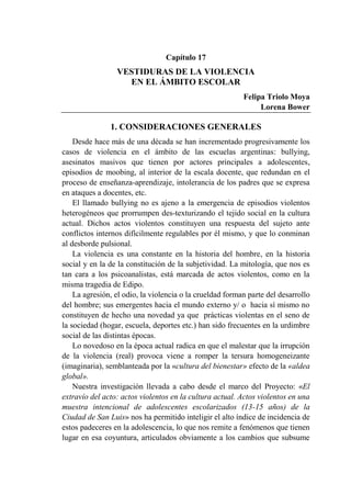 405
Capítulo 17
VESTIDURAS DE LA VIOLENCIA
EN EL ÁMBITO ESCOLAR
Felipa Triolo Moya
Lorena Bower
1. CONSIDERACIONES GENERALES
Desde hace más de una década se han incrementado progresivamente los
casos de violencia en el ámbito de las escuelas argentinas: bullying,
asesinatos masivos que tienen por actores principales a adolescentes,
episodios de moobing, al interior de la escala docente, que redundan en el
proceso de enseñanza-aprendizaje, intolerancia de los padres que se expresa
en ataques a docentes, etc.
El llamado bullying no es ajeno a la emergencia de episodios violentos
heterogéneos que prorrumpen des-texturizando el tejido social en la cultura
actual. Dichos actos violentos constituyen una respuesta del sujeto ante
conflictos internos difícilmente regulables por él mismo, y que lo conminan
al desborde pulsional.
La violencia es una constante en la historia del hombre, en la historia
social y en la de la constitución de la subjetividad. La mitología, que nos es
tan cara a los psicoanalistas, está marcada de actos violentos, como en la
misma tragedia de Edipo.
La agresión, el odio, la violencia o la crueldad forman parte del desarrollo
del hombre; sus emergentes hacia el mundo externo y/ o hacia sí mismo no
constituyen de hecho una novedad ya que prácticas violentas en el seno de
la sociedad (hogar, escuela, deportes etc.) han sido frecuentes en la urdimbre
social de las distintas épocas.
Lo novedoso en la época actual radica en que el malestar que la irrupción
de la violencia (real) provoca viene a romper la tersura homogeneizante
(imaginaria), semblanteada por la «cultura del bienestar» efecto de la «aldea
global».
Nuestra investigación llevada a cabo desde el marco del Proyecto: «El
extravío del acto: actos violentos en la cultura actual. Actos violentos en una
muestra intencional de adolescentes escolarizados (13-15 años) de la
Ciudad de San Luis» nos ha permitido inteligir el alto índice de incidencia de
estos padeceres en la adolescencia, lo que nos remite a fenómenos que tienen
lugar en esa coyuntura, articulados obviamente a los cambios que subsume
 