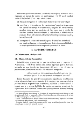 407
Desde el soporte teórico freudo –lacaniano del Proyecto de marras se ha
efectuado un trabajo de campo con adolescentes ( 13-15 años) escolari-
izados de la Ciudad de San Luis a los efectos de :
a) Detectar emergentes de violencia en el ámbito escolar a investigar.
b) Identificar y diferenciar, en las mostraciones2
aquellos factores que
den cuenta del empuje de lo individual y singular del adolescente de
aquellos otros que nos adviertan de las trazas que el medio ha
inscripto en ellos. Entendiendo que la violencia en el adolescente es
producto de un entrecruzamiento entre la tensión psíquica del sujeto y
la tensión social.
c) Acompañar al adolescente en la búsqueda de una cierta estabilidad
que propicie el pensar en lugar del actuar, dentro de sus posibilidades,
lo cual le permitirá historizar su pasado y construir su futuro.
2. ASPECTOS TEÓRICOS
2.1 Cultura actual y Psicoanálisis
2.1.1 El cometido del Psicoanálisis
Indudablemente el concepto de goce es medular para el cometido del
Psicoanálisis. Toda Cura implica una juntura equívoca: por un lado está
motivada por una interdicción inconsciente del goce y, por el otro, su
pretendido fin, el retorno al mismo a los efectos de interpelarlo.
« El inconsciente, interrogado por el análisis, asegura este
exilio del goce, a la vez que promete el tiempo del retorno»3
.
Lacan, da cuenta del goce (Jouissance) como aquello que constituye un
efecto directo de la textura económica de la pulsión, y, en tanto económico,
podemos hablar de producción, incremento, reducción y distribución de la
energía que le es propia: la libido. La pulsión se organiza a partir de los
significantes de la demanda4
inconsciente que capturan un trozo de cuerpo y
2
Los actos violentos se encuentran en el estatuto de las «mostraciones» en tanto es el acto
(irrupción de lo Real) en lugar de la palabra (Simbólico). Lo ante dicho da cuenta de la falta
de elaboración psíquica de en los mismos.
3
Leclerc.S. Psicoanalizar, Un ensayo sobre el orden del inconsciente y la práctica de la letra.
Ediciones Siglo XXI, España, 1980. Ediciones Senil,
4
Demanda: Según J. Lacan, la demanda se perfila como la satisfacción de algo extra, «in-
esencial», que es ante todo demanda de amor.
 