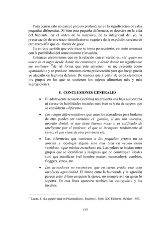 419
Para pensar esto no parece preciso profundizar en la significación de estas
pequeñas diferencias. Si bien esta pequeña diferencia, es decisiva en la vida
del hablante, en el orden de lo narcísico, de la integridad del yo, la
preservación de este trazo identificatorio, requiere de la expulsión cercana de
otro trazo afín que es fuente de goce.
Es en este sentido que este trazo se torna persecutorio, en tanto amenaza
con la posibilidad del sometimiento e invasión.
Entonces encontramos que en la relación con el vecino es: «él quien me
ataca en el lugar desde donde me constituyo, y desde donde un significante
me sostiene» 27
de tal forma que este universo se me presenta como
«paranoico» y se produce entonces cierta provocación para que luego pueda
yo atacarlo en legítima defensa. De manera que a partir de estos elementos
los grupos en los que se sostienen los sujetos alimentan más y más
segregaciones.
5. CONCLUSIONES GENERALES
 El adolescente acosado (victima) no presenta una baja autoestima
ni carece de habilidades sociales mas bien se trata de sujetos que
se consideran «diferentes
 Los rasgos diferenciadores que usan los acosadores para burlarse
de otro pueden ser variados: el gordito, el que usa anteojos,
aparato dental, el que tiene buenas notas o es calificado de
inteligente por el profesor, el que se incorpora tardíamente al
curso, el que viene de otra provincia etc.
 Las diferencias que sostienen a los pequeños grupos no se
asocian a ideología alguna sino mas bien en «como están
vestidos», «que música escuchan» etc. Las peleas se inician entre
grupos que se identifican a insignias que no constituyen ideales
sino que masifican («el hombre masa», «amasado»): cumbios,
floggers, emos, etc.
 Los acosadores no reconocen, que en cierto grado, este acto
involucra agresividad. El límite entre la humorada y la agresión
parece estar difuso en quien la ejerce, no siempre así, en quien lo
soporta. En esta línea aparecen también las «cargadas» y los
insultos.
27
Lacan, J. «La agresividad en Psicoanálisis». Escritos I. Siglo XXI Editores. México. 1987.
 