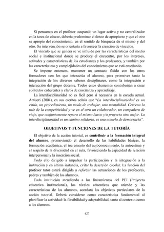 427
Si pensamos en el profesor ocupando un lugar activo y no centralizador
en la tarea de educar, debería predominar el deseo de apropiarse y que el otro
se apropie del conocimiento, en el sentido de búsqueda de sí mismo y del
otro. Su intervención se orientaría a favorecer la creación de vínculos.
El vínculo que se genera se ve influido por las características del medio
social e institucional donde se produce el encuentro, por los intereses,
actitudes y características de los estudiantes y los profesores, y también por
las características y complejidades del conocimiento que se está enseñando.
Se impone entonces, mantener un contacto fluido con los otros
formadores con los que interactúa el alumno, para promover tanto la
integración de los diversos saberes disciplinares, como la integración e
interacción del grupo docente. Todos estos elementos contribuirán a crear
contextos coherentes y claros de enseñanza y aprendizaje.
La interdisciplinaridad no es fácil pero sí necesaria en la escuela actual.
Antiseri (2004), en sus escritos señala que “La interdisciplinariedad es un
estilo, un procedimiento, un modo de trabajar, una mentalidad. Cercena la
raíz de la competitividad y ve en el otro un colaborador, un compañero de
viaje, que conjuntamente repara el mismo barco y/o proyecta otro mejor. La
interdisciplinaridad es un camino solidario, es una escuela de democracia”.
OBJETIVOS Y FUNCIONES DE LA TUTORÍA
El objetivo de la acción tutorial, es contribuir a la formación integral
del alumno, promoviendo el desarrollo de las habilidades básicas, la
formación académica, el incremento del autoconocimiento, la autoestima y
el respeto de la diversidad en el aula, favoreciendo la capacidad de relación
interpersonal y la inserción social.
Todo ello dirigido a impulsar la participación y la integración a la
institución y en última instancia, evitar la deserción escolar. La función del
profesor tutor estará dirigida a reforzar las actuaciones de los profesores,
padres y también de los alumnos.
Cada institución atendiendo a los lineamientos del PEI (Proyecto
educativo institucional), los niveles educativos que atiende y las
características de los alumnos, acordará los objetivos particulares de la
acción tutorial. Deberá considerar como característica fundamental al
planificar la actividad: la flexibilidad y adaptabilidad, tanto al contexto como
a los alumnos.
 