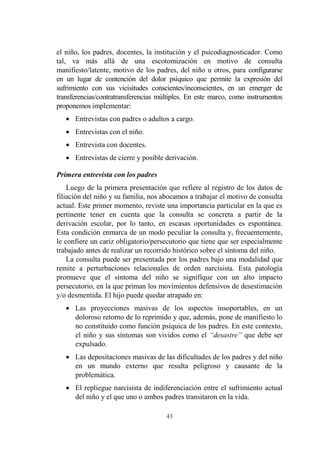43
el niño, los padres, docentes, la institución y el psicodiagnosticador. Como
tal, va más allá de una escotomización en motivo de consulta
manifiesto/latente, motivo de los padres, del niño u otros, para configurarse
en un lugar de contención del dolor psíquico que permite la expresión del
sufrimiento con sus vicisitudes conscientes/inconscientes, en un emerger de
transferencias/contratransferencias múltiples. En este marco, como instrumentos
proponemos implementar:
 Entrevistas con padres o adultos a cargo.
 Entrevistas con el niño.
 Entrevista con docentes.
 Entrevistas de cierre y posible derivación.
Primera entrevista con los padres
Luego de la primera presentación que refiere al registro de los datos de
filiación del niño y su familia, nos abocamos a trabajar el motivo de consulta
actual. Este primer momento, reviste una importancia particular en la que es
pertinente tener en cuenta que la consulta se concreta a partir de la
derivación escolar, por lo tanto, en escasas oportunidades es espontánea.
Esta condición enmarca de un modo peculiar la consulta y, frecuentemente,
le confiere un cariz obligatorio/persecutorio que tiene que ser especialmente
trabajado antes de realizar un recorrido histórico sobre el síntoma del niño.
La consulta puede ser presentada por los padres bajo una modalidad que
remite a perturbaciones relacionales de orden narcisista. Esta patología
promueve que el síntoma del niño se signifique con un alto impacto
persecutorio, en la que priman los movimientos defensivos de desestimación
y/o desmentida. El hijo puede quedar atrapado en:
 Las proyecciones masivas de los aspectos insoportables, en un
doloroso retorno de lo reprimido y que, además, pone de manifiesto lo
no constituido como función psíquica de los padres. En este contexto,
el niño y sus síntomas son vividos como el “desastre” que debe ser
expulsado.
 Las depositaciones masivas de las dificultades de los padres y del niño
en un mundo externo que resulta peligroso y causante de la
problemática.
 El repliegue narcisista de indiferenciación entre el sufrimiento actual
del niño y el que uno o ambos padres transitaron en la vida.
 