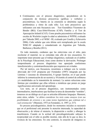 46
 Continuamos con el proceso diagnóstico, apoyándonos en la
conjunción de técnicas proyectivas (gráficas y verbales) y
psicométricas. La batería en su extensión se determina según la
problemática y ritmo de cada niño. Los tests proyectivos que
utilizamos con más frecuencia son: Test Guestáltico Visomotor de
Bender (BG); Casa-Árbol-Persona (CAP); Familia y el Test de
Apercepción Infantil (CAT). Como prueba psicométrica utilizamos las
escalas de Wechsler (según la edad se administra el WPPSI, evaluado
por Taborda 2002; o el WISC- III, evaluado por Casullo y Echeverría
2006). Cabe señalar que esta última será reemplazada por la escala
WISC-IV adaptado y estandarizado en Argentina por Taborda,
Barbenza y Brenlla (2011).
En todo momento, cuidamos que las entrevistas con el niño, para
recolectar el material, no se extiendan más allá de tres encuentros. Es
importante tener presente que el trabajo diagnóstico, realizado en el ámbito
de la Psicología Educacional, tiene como destino la derivación. Prolongar
temporalmente el proceso diagnóstico trae aparejado confusiones
transferenciales y contratransferenciales que requieren ser evitadas.
Por tal motivo, con frecuencia, recurrimos a trabajar con la versión
abreviada del CAT propuesta por Fernández (1997) integrada por las
Láminas 1 (escenas de alimentación), 8 (grupo familiar, en el que puede
inferirse la comunicación de un secreto) y 10 (remite al control de esfínteres
y/o modalidades en la transmisión de normas). La autora selecciona estas
láminas por considerar que ellas refieren a temáticas que ponen en juego
significaciones universales del aprendizaje.
Los tests, en el proceso diagnóstico, son instrumentados como
intermediarios, interlocutores que facilitan la tarea de desentrañar “sentidos”,
inmersos en un diálogo en el que se articulan diferentes lenguajes. Mannoni,
entre otros, señala: “se deben considerar los tests como ensayos (con sus
posibilidades de errores) y no como textos legislativos que ordenan tal o
cual orientación” (Mannoni, 1973 en Fernández, A. 1997. p. 217)
En proceso psicodiagnóstico, desde los momentos iniciales es necesario
que en el profesional esté presente la atención interesada, la capacidad de
observación y de tolerar el misterio, la disposición a recibir y albergar la
transferencia. Cuando en la actitud del psicodiagnósticador subyace la
reciprocidad con el niño es posible mostrar, más allá de lo que se dice, la
vivencia de las emociones. En este contexto, la creación de imágenes es
 