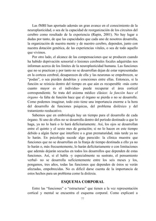 77
Las fMRI han aportado además un gran avance en el conocimiento de la
neuroplasticidad, o sea de la capacidad de reorganización de los circuitos del
cerebro como resultado de la experiencia (Rapin, 2001). No hay lugar a
dudas por tanto, de que las capacidades que cada uno de nosotros desarrolla,
la organización de nuestra mente y de nuestro cerebro, dependen, junto con
nuestra dotación genética, de las experiencias vitales, o sea de todo aquello
que vivimos.
Por otro lado, el alcance de las compensaciones que se producen cuando
ha habido deprivación sensorial o lesiones cerebrales focales adquiridas nos
informan acerca de los límites de la neuroplasticidad humana. Las funciones
que no se practican y por tanto no se desarrollan dejan de estar representadas
en la corteza cerebral, desaparecen de ella y las neuronas se empobrecen, se
“podan”, o sea pierden dendritas y conexiones entre ellas. Entonces, si la
función se reinicia dentro del tiempo en que aún es recuperable -más corto
cuanto mayor es el individuo- puede recuperar el área cortical
correspondiente. Se trata del axioma médico clásico: la función hace el
órgano -la falta de función hace que el órgano se pierda o no se desarrolle.
Como podemos imaginar, todo esto tiene una importancia enorme a la hora
del desarrollo de funciones psíquicas, del problema disléxico y del
tratamiento reeducativo.
Sabemos que en embriología hay un tiempo para el desarrollo de cada
órgano. Si uno de ellos no se desarrolla dentro del período destinado a que lo
haga, ya no lo hará o lo hará deficitariamente. Así, los ojos se desarrollan
entre el quinto y el sexto mes de gestación; si no lo hacen en este tiempo
debido a algún factor que interfiere o a gran prematuridad, más tarde ya no
lo harán. En psicología sucede algo parecido: la clínica muestra que
funciones que no se desarrollan en la franja de tiempo destinada a ello ya no
lo harán o, más frecuentemente, lo harán deficitariamente o con limitaciones
que además dejarán secuelas en todos los desarrollos que dependen de estas
funciones. Así, si el habla -y especialmente su sustrato, el pensamiento
verbal- no se desarrolla suficientemente entre los seis meses y los,
pongamos, tres años, todas las funciones que dependen de éstos se verán
afectadas, empobrecidas. No es difícil darse cuenta de la importancia de
estos hechos para un problema como la dislexia.
ESQUEMA CORPORAL
Entre las “funciones” o “estructuras” que tienen a la vez representación
cortical y mental se encuentra el esquema corporal. Como explicaré a
 