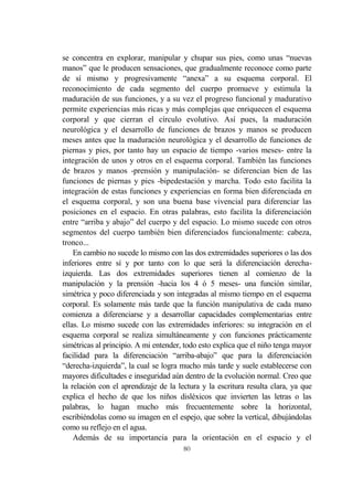 80
se concentra en explorar, manipular y chupar sus pies, como unas “nuevas
manos” que le producen sensaciones, que gradualmente reconoce como parte
de sí mismo y progresivamente “anexa” a su esquema corporal. El
reconocimiento de cada segmento del cuerpo promueve y estimula la
maduración de sus funciones, y a su vez el progreso funcional y madurativo
permite experiencias más ricas y más complejas que enriquecen el esquema
corporal y que cierran el círculo evolutivo. Así pues, la maduración
neurológica y el desarrollo de funciones de brazos y manos se producen
meses antes que la maduración neurológica y el desarrollo de funciones de
piernas y pies, por tanto hay un espacio de tiempo -varios meses- entre la
integración de unos y otros en el esquema corporal. También las funciones
de brazos y manos -prensión y manipulación- se diferencian bien de las
funciones de piernas y pies -bipedestación y marcha. Todo esto facilita la
integración de estas funciones y experiencias en forma bien diferenciada en
el esquema corporal, y son una buena base vivencial para diferenciar las
posiciones en el espacio. En otras palabras, esto facilita la diferenciación
entre “arriba y abajo” del cuerpo y del espacio. Lo mismo sucede con otros
segmentos del cuerpo también bien diferenciados funcionalmente: cabeza,
tronco...
En cambio no sucede lo mismo con las dos extremidades superiores o las dos
inferiores entre sí y por tanto con lo que será la diferenciación derecha-
izquierda. Las dos extremidades superiores tienen al comienzo de la
manipulación y la prensión -hacia los 4 ó 5 meses- una función similar,
simétrica y poco diferenciada y son integradas al mismo tiempo en el esquema
corporal. Es solamente más tarde que la función manipulativa de cada mano
comienza a diferenciarse y a desarrollar capacidades complementarias entre
ellas. Lo mismo sucede con las extremidades inferiores: su integración en el
esquema corporal se realiza simultáneamente y con funciones prácticamente
simétricas al principio. A mi entender, todo esto explica que el niño tenga mayor
facilidad para la diferenciación “arriba-abajo” que para la diferenciación
“derecha-izquierda”, la cual se logra mucho más tarde y suele establecerse con
mayores dificultades e inseguridad aún dentro de la evolución normal. Creo que
la relación con el aprendizaje de la lectura y la escritura resulta clara, ya que
explica el hecho de que los niños disléxicos que invierten las letras o las
palabras, lo hagan mucho más frecuentemente sobre la horizontal,
escribiéndolas como su imagen en el espejo, que sobre la vertical, dibujándolas
como su reflejo en el agua.
Además de su importancia para la orientación en el espacio y el
 