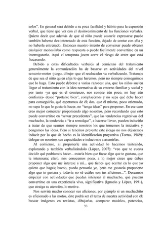 93
solos”. En general será debido a su poca facilidad y hábito para la expresión
verbal, que tiene que ver con el desinvestimiento de las funciones verbales.
Quiero decir que además de que al niño puede costarle expresarse puede
también haberse des-interesado de esta función, dejado de contar con ella y
no haberla entrenado. Entonces nuestro intento de conversar puede obtener
cualquier monosílabo como respuesta o puede fácilmente convertirse en un
interrogatorio. Aquí el terapeuta joven corre el riesgo de creer que está
fracasando.
Debido a estas dificultades verbales al comienzo del tratamiento
generalmente la comunicación ha de basarse en actividades del nivel
sensorio-motor -juego, dibujo- que el reeducador va verbalizando. Tratamos
de que sea el niño quien elija lo que haremos, pero no siempre conseguimos
que lo haga. Esto puede deberse a varias razones: una, que los niños suelen
llegar al tratamiento con la idea normativa de su entorno familiar y social y
por tanto -ya que es el comienzo, nos conoce aún poco, no hay aún
confianza- desee “portarse bien”, complacernos y no sepa qué debe hacer
para conseguirlo, qué esperamos de él; dos, que él mismo, poco orientado,
no sepa lo que le gustaría hacer, no “tenga ideas” para proponer. En ese caso
creo mejor comenzar proponiendo algo nosotros, pero recordando que esto
puede convertirse en “sentar precedentes”, que las tendencias regresivas del
muchacho, la tendencia a “ir a remolque”, a hacerse llevar, pueden inducirlo
a tratar de que seamos siempre nosotros los que tomemos la iniciativa y
pongamos las ideas. Pero si tenemos presente este riesgo no nos dejaremos
inducir por lo que de hecho es la identificación proyectiva (Torras, 1989):
delegar en nosotros sus capacidades e inducirnos a asumirlas.
Al comienzo, al proponerle una actividad lo hacemos tanteando,
explorando y también verbalizándolo (López, 2007): “veo que te cuesta
decidir qué podríamos hacer... estaría bien que fuese algo que te gustara, que
te interesara; claro, nos conocemos poco, a lo mejor crees que debes
proponer algo que me interese a mí... que tienes que acertar en lo que yo
quiero que hagas; bueno, puedo pensarlo yo, pero me gustaría proponerte
algo que te gustara y todavía no sé cuáles son tus aficiones...”. Deseamos
empezar con actividades que puedan interesar al muchacho, qué puedan
convertirse en una experiencia viva, significativa (Ignacio y López, 1991),
que atraiga su atención, lo motive.
Nos servirá mucho conocer sus aficiones, por ejemplo si un muchachito
es aficionado a las motos, éste podrá ser el tema de nuestra actividad con él:
buscar imágenes en revistas, dibujarlas, comparar modelos, potencias,
 
