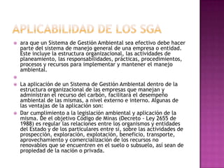 APLICABILIDAD DE LOS SGAara que un Sistema de Gestión Ambiental sea efectivo debe hacer parte del sistema de manejo general de una empresa o entidad. Este incluye la estructura organizacional, las actividades de planeamiento, las responsabilidades, prácticas, procedimientos, procesos y recursos para implementar y mantener el manejo ambiental. La aplicación de un Sistema de Gestión Ambiental dentro de la estructura organizacional de las empresas que manejan y administran el recurso del carbón, facilitará el desempeño ambiental de las mismas, a nivel externo e interno. Algunas de las ventajas de la aplicación son:Dar cumplimiento a la legislación ambiental y aplicación de la misma. De el objetivo Código de Minas (Decreto - Ley 2655 de 1988) es regular las relaciones entre los organismos y entidades del Estado y de los particulares entre sí, sobre las actividades de prospección, exploración, explotación, beneficio, transporte, aprovechamiento y comercialización de los recursos no renovables que se encuentren en el suelo o subsuelo, así sean de propiedad de la nación o privada.