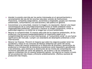 Atender la presión ejercida por las partes interesadas en el aprovechamiento y racionalización del uso de los recursos naturales: presión de instituciones financieras, compañías aseguradoras, accionistas y empleados, grupos con intereses ambientales, consumidores y sus asociaciones y del público en general.Concientizar a la comunidad, mejorar la imagen y la reputación. Ejercer una mayor concientización de la comunidad empresarial frente al medio ambiente (tener responsabilidad ambiental), optimizar o mejorar la imagen corporativa, evitar la publicidad negativa o la lesión de la imagen por errores ambientales.Mejorar la competitividad. El manejo adecuado de los aspectos ambientales, de los productos y los procesos puedendesempeñar un importante papel en la competitividad del sector a nivel internacional, el "consumismo verde" es una fuerza significativa del mercado. Cumplir con estándares de desempeño ambiental a nivel internacional.Mejorar las finanzas. Prevenir el impacto que sobre los negocios puedan tener los accidentes y fallas en los controles de Manejo ambiental por parte del sector. Reducir costos del manejo ambiental en el desarrollo de procesos y generaci[on de productos La introducción de elementos económicos como impuestos o gravámenes a las emisiones, para estimular la disminución de los niveles de contaminación. Los incentivos aplicados por parte del gobierno, de la banca y de las compañías de seguros a empresas con un manejo ambiental óptimo. Los ahorros en costos a través de una producción más limpia y eficiente ambientalmente. (Política nacional de producción más limpia). 