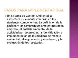 PASOS PARA IMPLEMENTAR SGAUn Sistema de Gestión Ambiental se estructura usualmente con base en los siguientes componentes: La definición de la política y los compromisos ambientales de la empresa, el análisis ambiental de la actividad por desarrollar, la identificación e implementación de las medidas de manejo ambiental, el seguimiento y monitoreo, y la evaluación de los resultados.