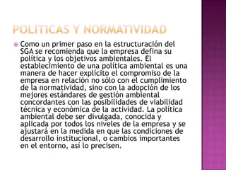 POLITICAS Y NORMATIVIDADComo un primer paso en la estructuración del SGA se recomienda que la empresa defina su política y los objetivos ambientales. El establecimiento de una política ambiental es una manera de hacer explícito el compromiso de la empresa en relación no sólo con el cumplimiento de la normatividad, sino con la adopción de los mejores estándares de gestión ambiental concordantes con las posibilidades de viabilidad técnica y económica de la actividad. La política ambiental debe ser divulgada, conocida y aplicada por todos los niveles de la empresa y se ajustará en la medida en que las condiciones de desarrollo institucional, o cambios importantes en el entorno, así lo precisen.